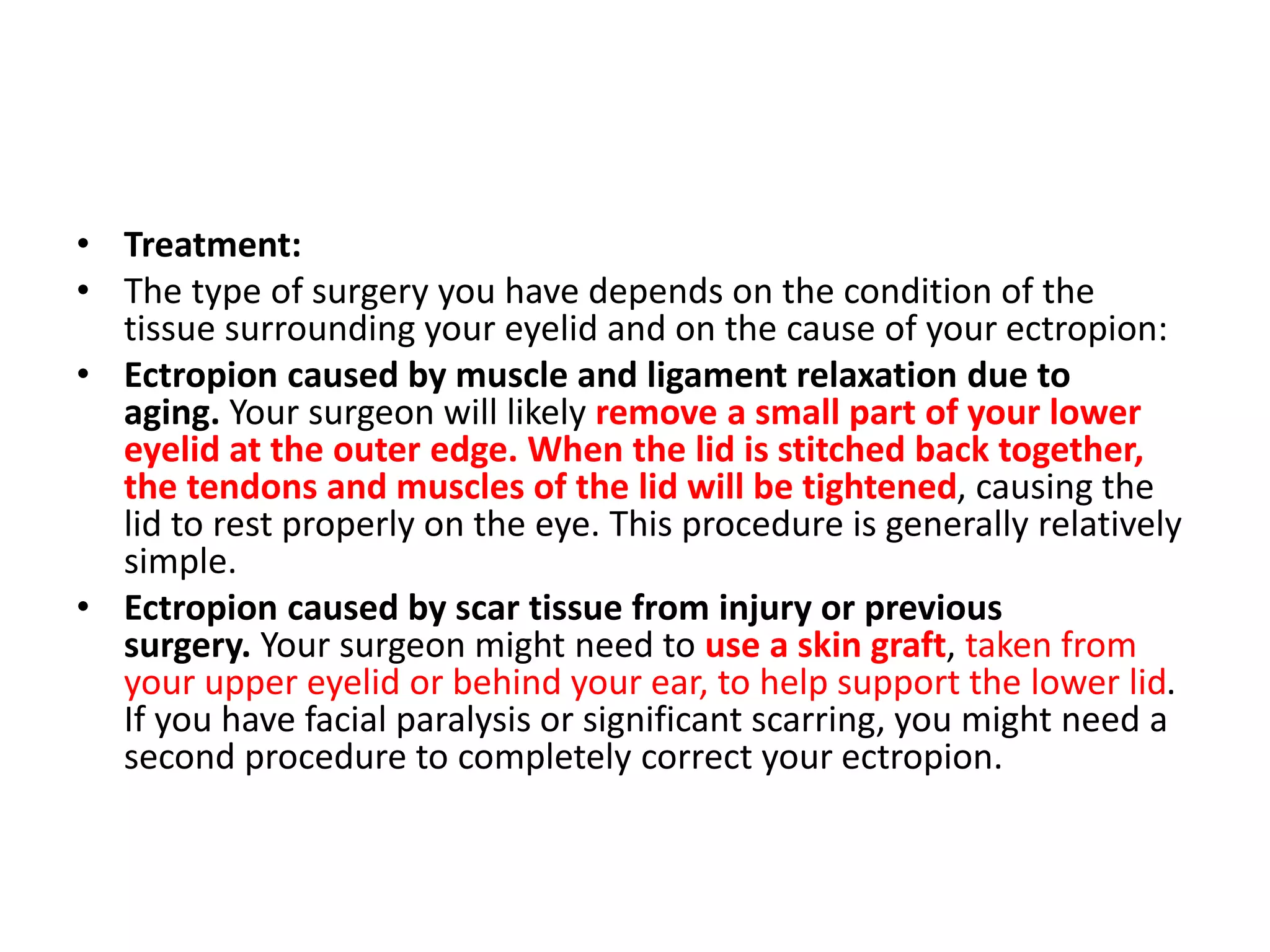 • Treatment:
• The type of surgery you have depends on the condition of the
tissue surrounding your eyelid and on the cause of your ectropion:
• Ectropion caused by muscle and ligament relaxation due to
aging. Your surgeon will likely remove a small part of your lower
eyelid at the outer edge. When the lid is stitched back together,
the tendons and muscles of the lid will be tightened, causing the
lid to rest properly on the eye. This procedure is generally relatively
simple.
• Ectropion caused by scar tissue from injury or previous
surgery. Your surgeon might need to use a skin graft, taken from
your upper eyelid or behind your ear, to help support the lower lid.
If you have facial paralysis or significant scarring, you might need a
second procedure to completely correct your ectropion.
 
