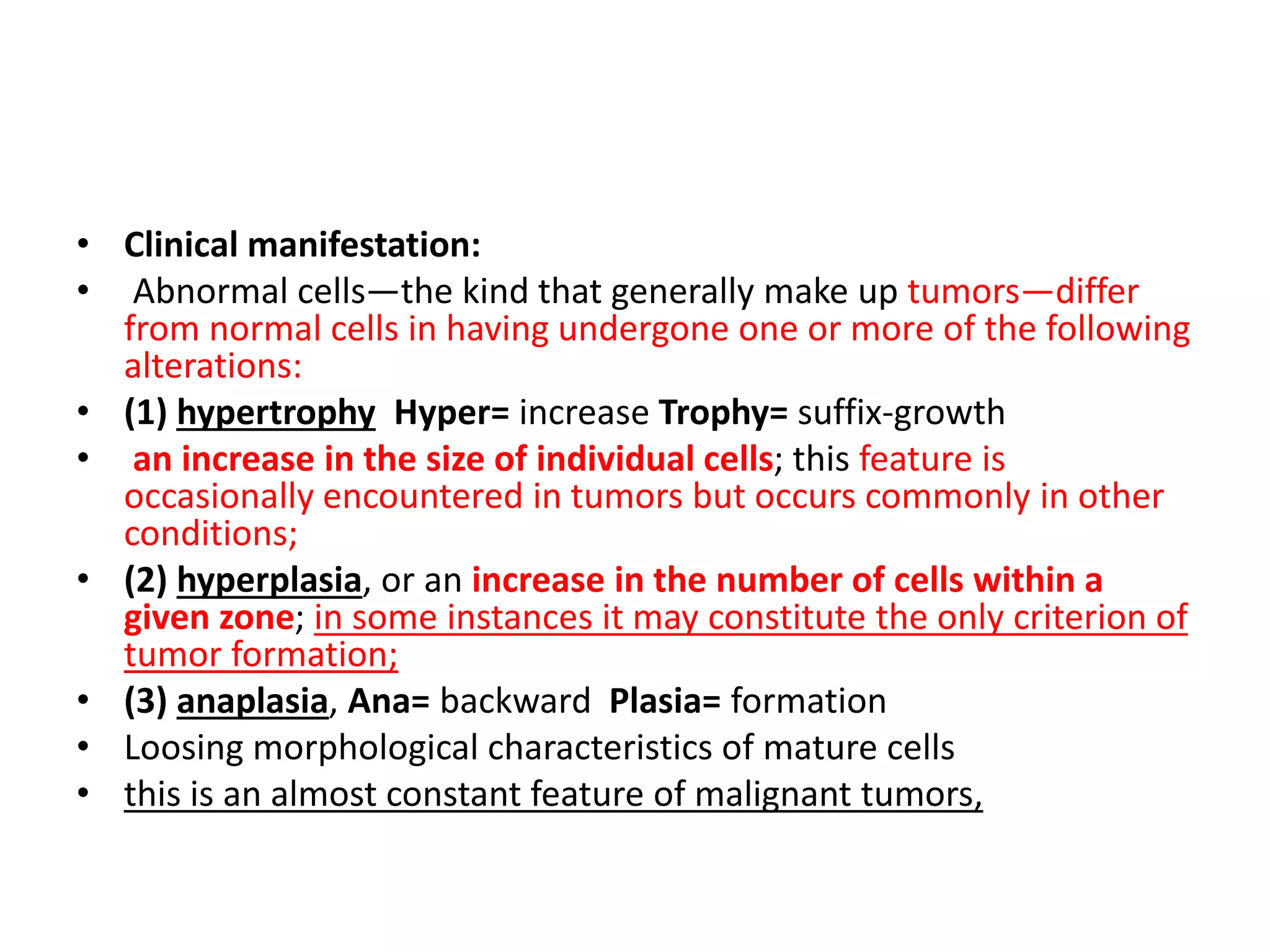 • Clinical manifestation:
• Abnormal cells—the kind that generally make up tumors—differ
from normal cells in having undergone one or more of the following
alterations:
• (1) hypertrophy Hyper= increase Trophy= suffix-growth
• an increase in the size of individual cells; this feature is
occasionally encountered in tumors but occurs commonly in other
conditions;
• (2) hyperplasia, or an increase in the number of cells within a
given zone; in some instances it may constitute the only criterion of
tumor formation;
• (3) anaplasia, Ana= backward Plasia= formation
• Loosing morphological characteristics of mature cells
• this is an almost constant feature of malignant tumors,
 