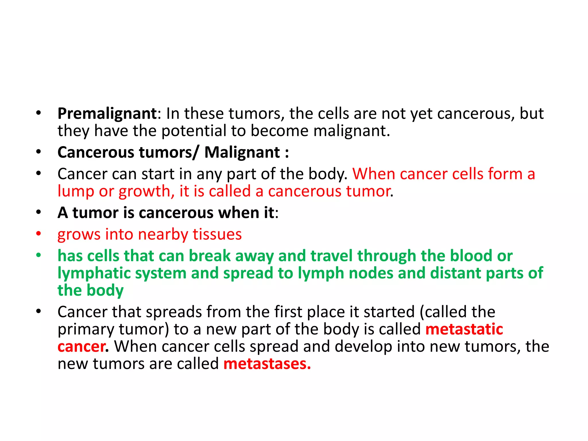 • Premalignant: In these tumors, the cells are not yet cancerous, but
they have the potential to become malignant.
• Cancerous tumors/ Malignant :
• Cancer can start in any part of the body. When cancer cells form a
lump or growth, it is called a cancerous tumor.
• A tumor is cancerous when it:
• grows into nearby tissues
• has cells that can break away and travel through the blood or
lymphatic system and spread to lymph nodes and distant parts of
the body
• Cancer that spreads from the first place it started (called the
primary tumor) to a new part of the body is called metastatic
cancer. When cancer cells spread and develop into new tumors, the
new tumors are called metastases.
 