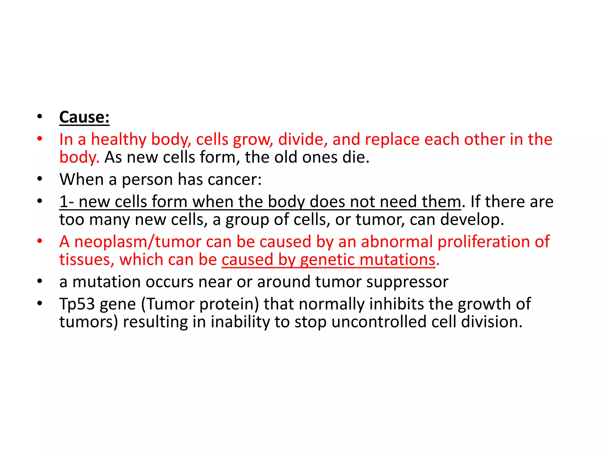 • Cause:
• In a healthy body, cells grow, divide, and replace each other in the
body. As new cells form, the old ones die.
• When a person has cancer:
• 1- new cells form when the body does not need them. If there are
too many new cells, a group of cells, or tumor, can develop.
• A neoplasm/tumor can be caused by an abnormal proliferation of
tissues, which can be caused by genetic mutations.
• a mutation occurs near or around tumor suppressor
• Tp53 gene (Tumor protein) that normally inhibits the growth of
tumors) resulting in inability to stop uncontrolled cell division.
 