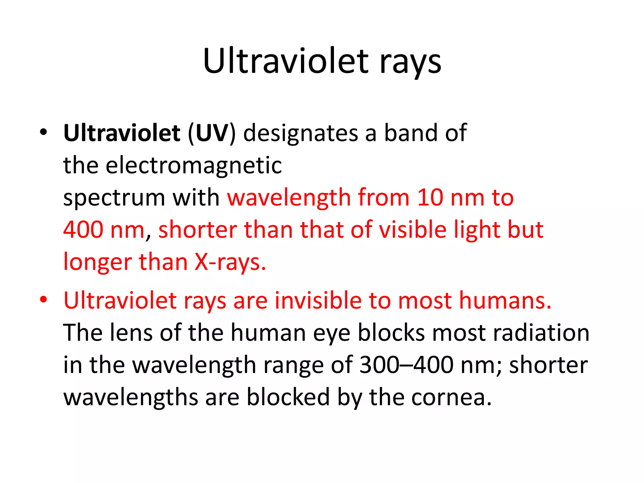 Ultraviolet rays
• Ultraviolet (UV) designates a band of
the electromagnetic
spectrum with wavelength from 10 nm to
400 nm, shorter than that of visible light but
longer than X-rays.
• Ultraviolet rays are invisible to most humans.
The lens of the human eye blocks most radiation
in the wavelength range of 300–400 nm; shorter
wavelengths are blocked by the cornea.
 