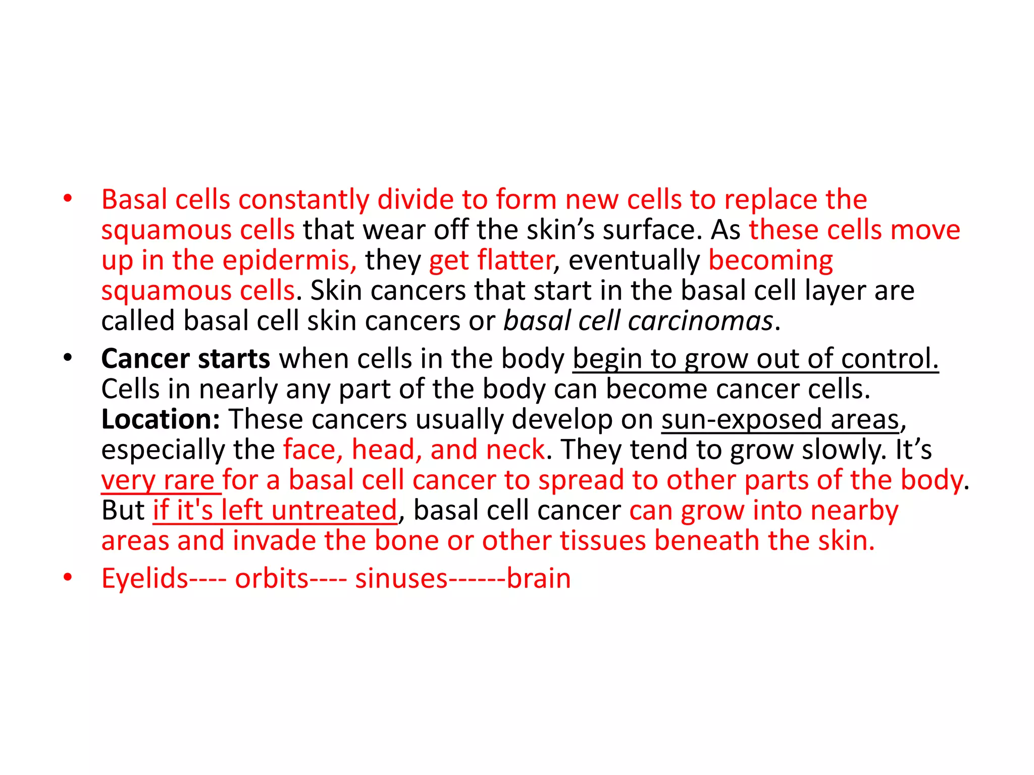 • Basal cells constantly divide to form new cells to replace the
squamous cells that wear off the skin’s surface. As these cells move
up in the epidermis, they get flatter, eventually becoming
squamous cells. Skin cancers that start in the basal cell layer are
called basal cell skin cancers or basal cell carcinomas.
• Cancer starts when cells in the body begin to grow out of control.
Cells in nearly any part of the body can become cancer cells.
Location: These cancers usually develop on sun-exposed areas,
especially the face, head, and neck. They tend to grow slowly. It’s
very rare for a basal cell cancer to spread to other parts of the body.
But if it's left untreated, basal cell cancer can grow into nearby
areas and invade the bone or other tissues beneath the skin.
• Eyelids---- orbits---- sinuses------brain
 