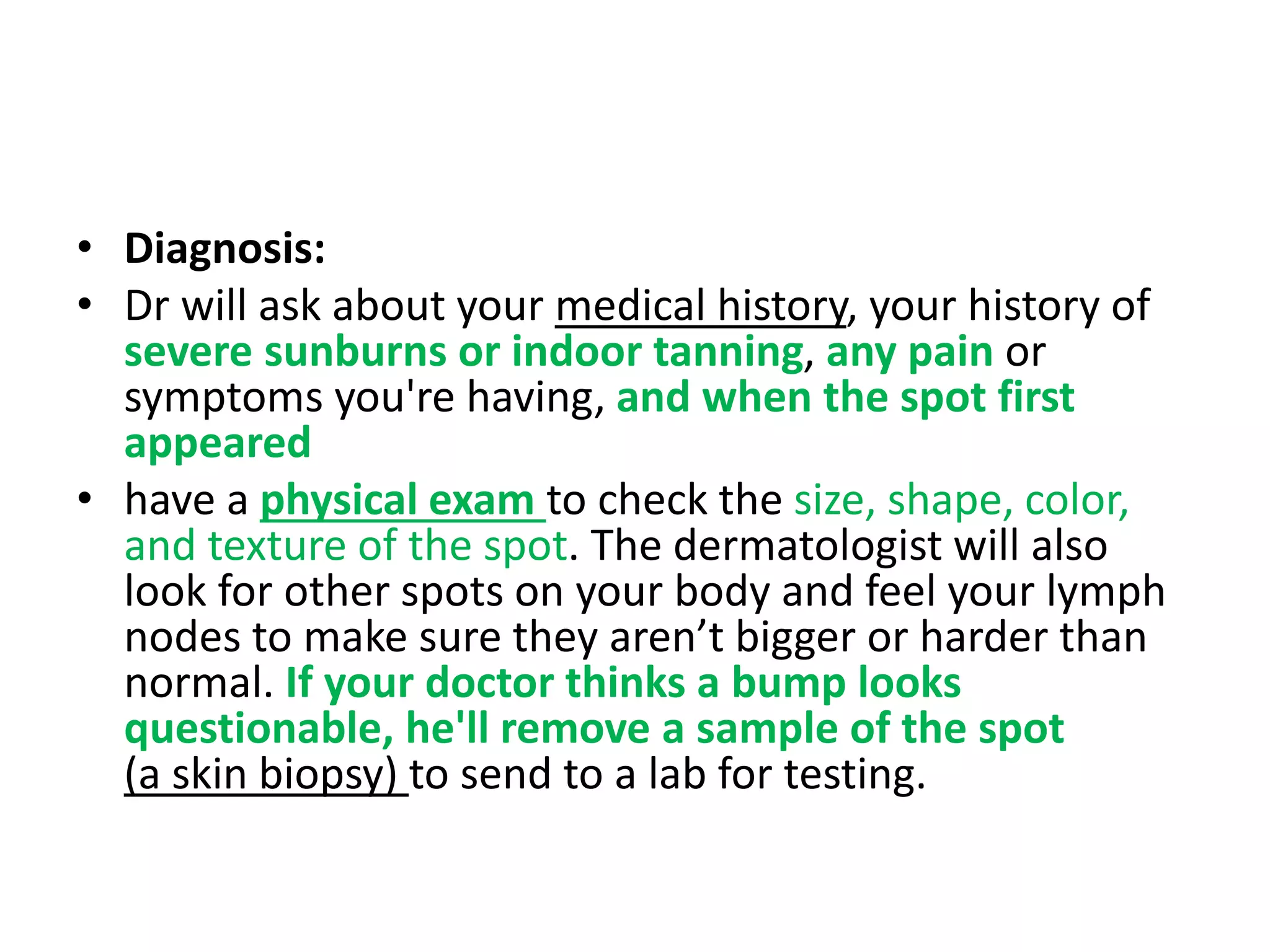 • Diagnosis:
• Dr will ask about your medical history, your history of
severe sunburns or indoor tanning, any pain or
symptoms you're having, and when the spot first
appeared
• have a physical exam to check the size, shape, color,
and texture of the spot. The dermatologist will also
look for other spots on your body and feel your lymph
nodes to make sure they aren’t bigger or harder than
normal. If your doctor thinks a bump looks
questionable, he'll remove a sample of the spot
(a skin biopsy) to send to a lab for testing.
 