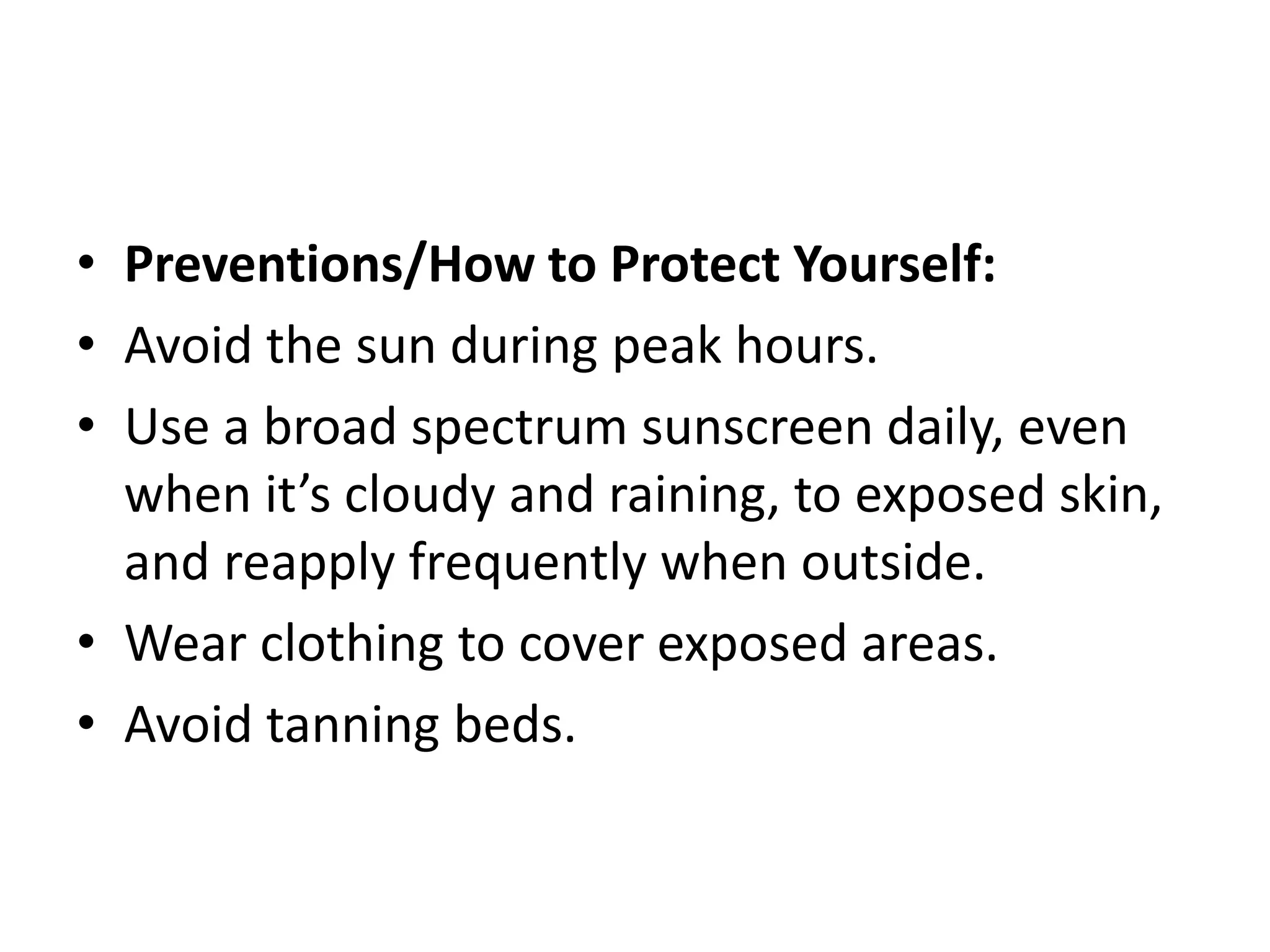 • Preventions/How to Protect Yourself:
• Avoid the sun during peak hours.
• Use a broad spectrum sunscreen daily, even
when it’s cloudy and raining, to exposed skin,
and reapply frequently when outside.
• Wear clothing to cover exposed areas.
• Avoid tanning beds.
 