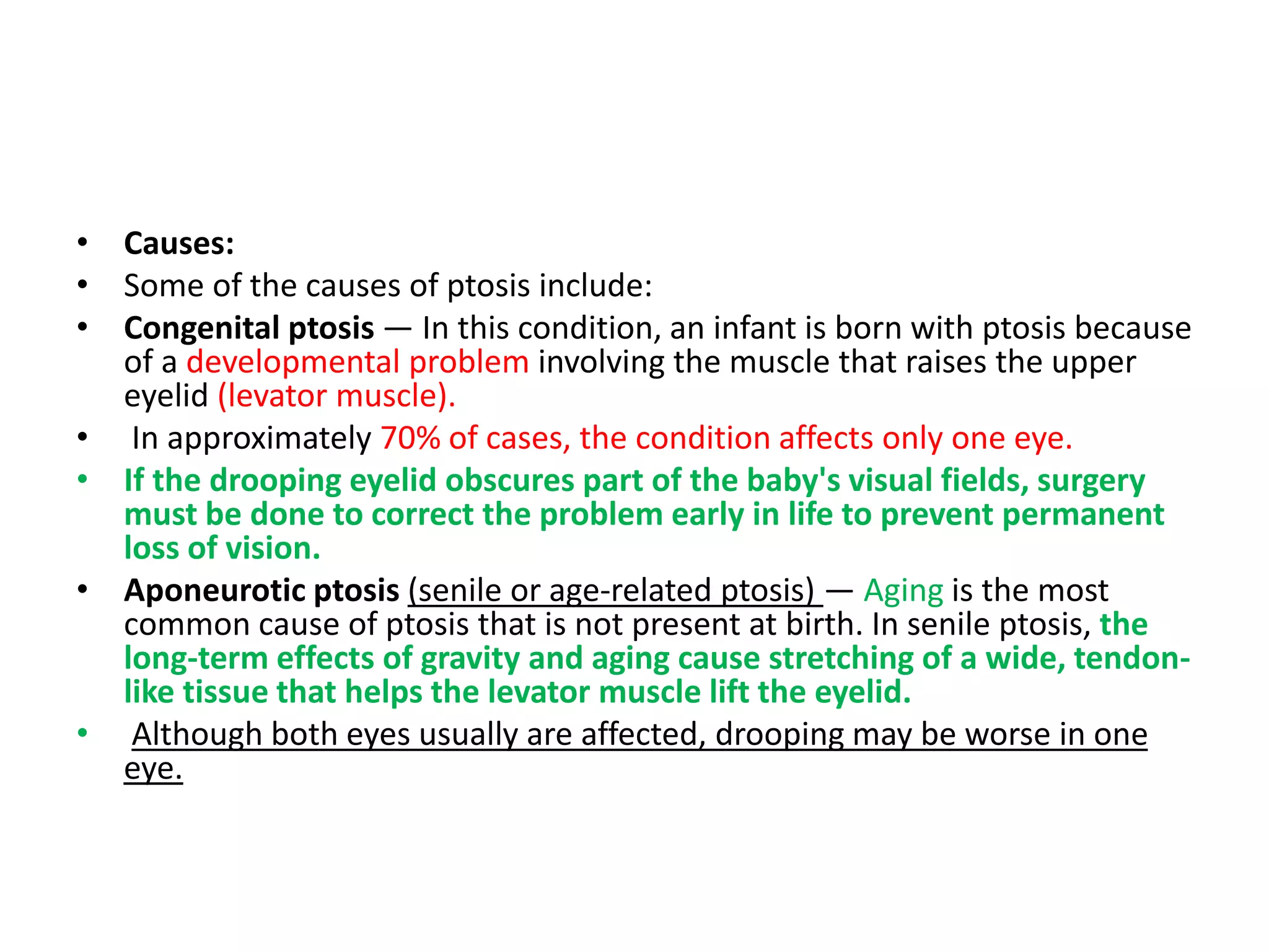 • Causes:
• Some of the causes of ptosis include:
• Congenital ptosis — In this condition, an infant is born with ptosis because
of a developmental problem involving the muscle that raises the upper
eyelid (levator muscle).
• In approximately 70% of cases, the condition affects only one eye.
• If the drooping eyelid obscures part of the baby's visual fields, surgery
must be done to correct the problem early in life to prevent permanent
loss of vision.
• Aponeurotic ptosis (senile or age-related ptosis) — Aging is the most
common cause of ptosis that is not present at birth. In senile ptosis, the
long-term effects of gravity and aging cause stretching of a wide, tendon-
like tissue that helps the levator muscle lift the eyelid.
• Although both eyes usually are affected, drooping may be worse in one
eye.
 
