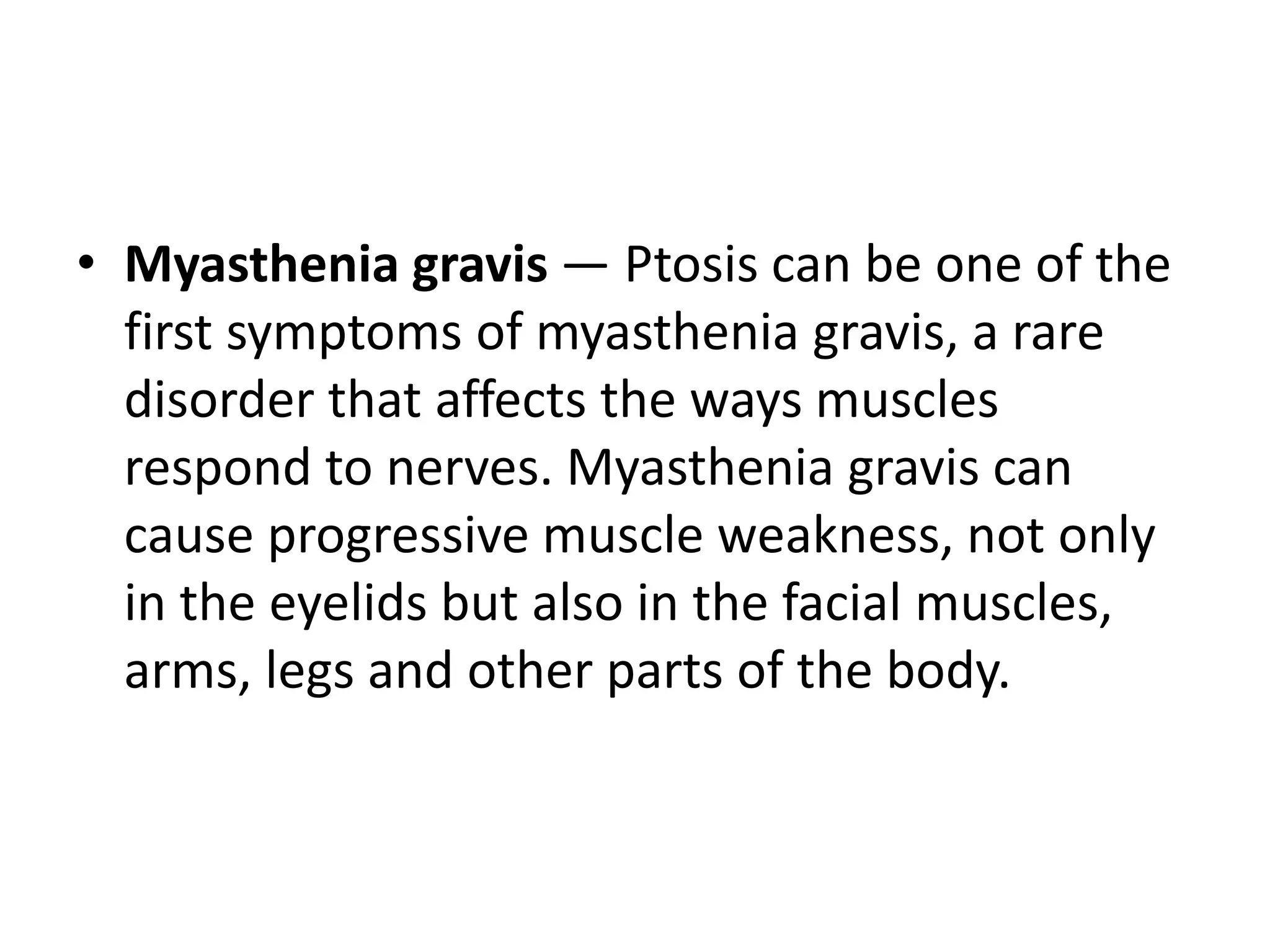 • Myasthenia gravis — Ptosis can be one of the
first symptoms of myasthenia gravis, a rare
disorder that affects the ways muscles
respond to nerves. Myasthenia gravis can
cause progressive muscle weakness, not only
in the eyelids but also in the facial muscles,
arms, legs and other parts of the body.
 