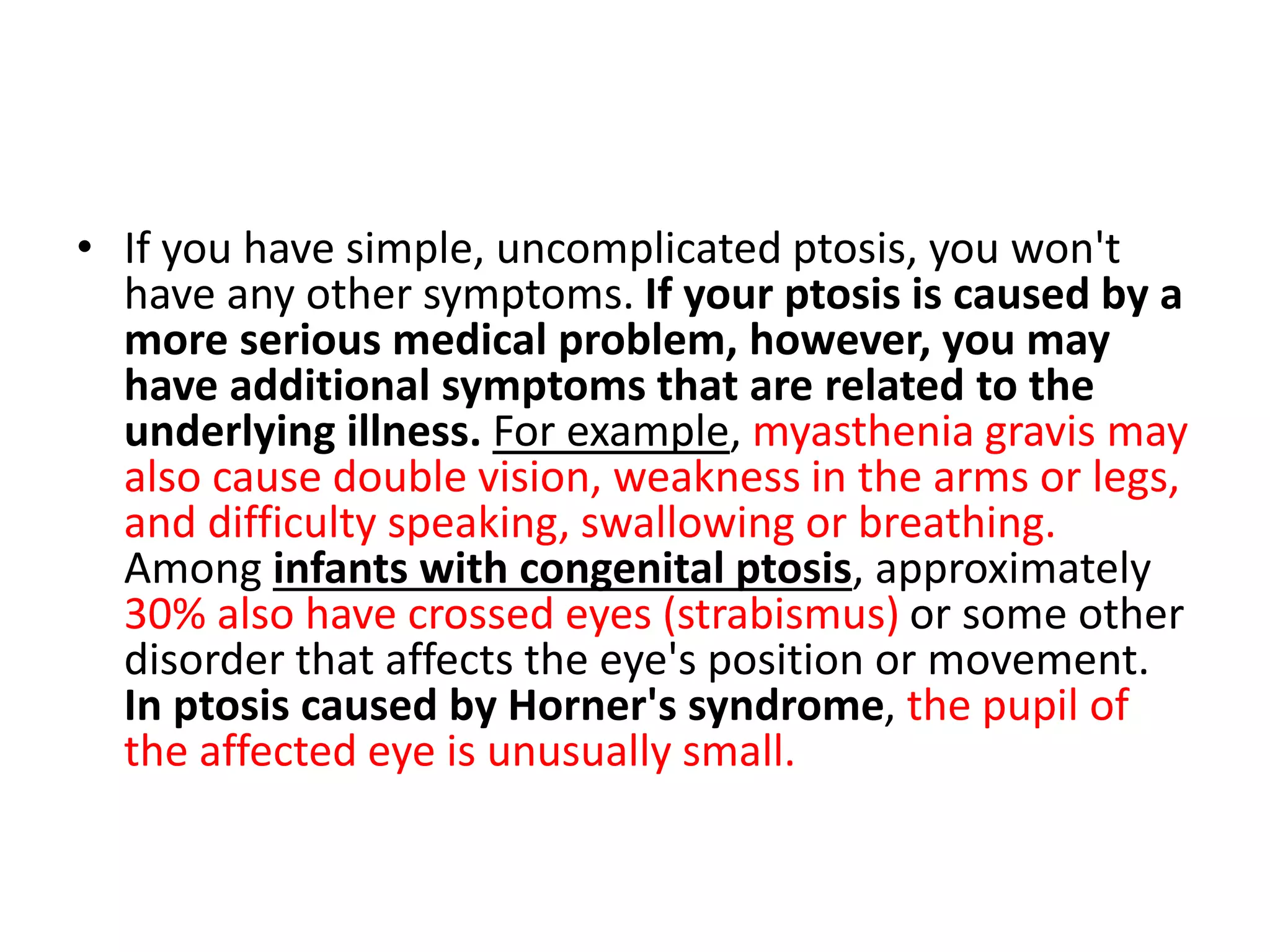 • If you have simple, uncomplicated ptosis, you won't
have any other symptoms. If your ptosis is caused by a
more serious medical problem, however, you may
have additional symptoms that are related to the
underlying illness. For example, myasthenia gravis may
also cause double vision, weakness in the arms or legs,
and difficulty speaking, swallowing or breathing.
Among infants with congenital ptosis, approximately
30% also have crossed eyes (strabismus) or some other
disorder that affects the eye's position or movement.
In ptosis caused by Horner's syndrome, the pupil of
the affected eye is unusually small.
 