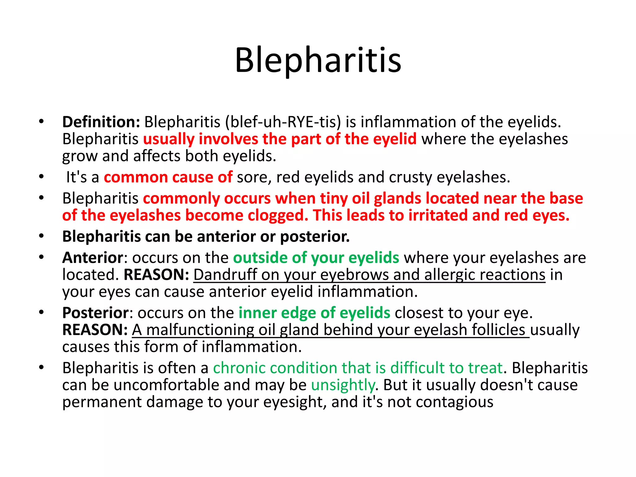 Blepharitis
• Definition: Blepharitis (blef-uh-RYE-tis) is inflammation of the eyelids.
Blepharitis usually involves the part of the eyelid where the eyelashes
grow and affects both eyelids.
• It's a common cause of sore, red eyelids and crusty eyelashes.
• Blepharitis commonly occurs when tiny oil glands located near the base
of the eyelashes become clogged. This leads to irritated and red eyes.
• Blepharitis can be anterior or posterior.
• Anterior: occurs on the outside of your eyelids where your eyelashes are
located. REASON: Dandruff on your eyebrows and allergic reactions in
your eyes can cause anterior eyelid inflammation.
• Posterior: occurs on the inner edge of eyelids closest to your eye.
REASON: A malfunctioning oil gland behind your eyelash follicles usually
causes this form of inflammation.
• Blepharitis is often a chronic condition that is difficult to treat. Blepharitis
can be uncomfortable and may be unsightly. But it usually doesn't cause
permanent damage to your eyesight, and it's not contagious
 