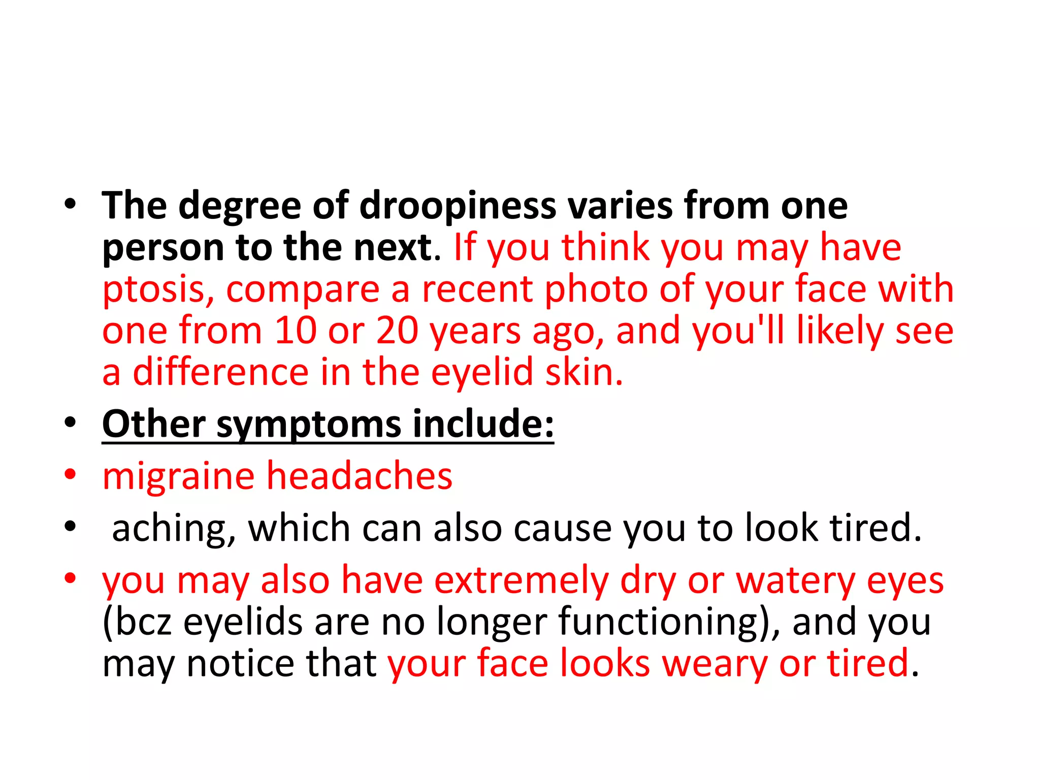• The degree of droopiness varies from one
person to the next. If you think you may have
ptosis, compare a recent photo of your face with
one from 10 or 20 years ago, and you'll likely see
a difference in the eyelid skin.
• Other symptoms include:
• migraine headaches
• aching, which can also cause you to look tired.
• you may also have extremely dry or watery eyes
(bcz eyelids are no longer functioning), and you
may notice that your face looks weary or tired.
 