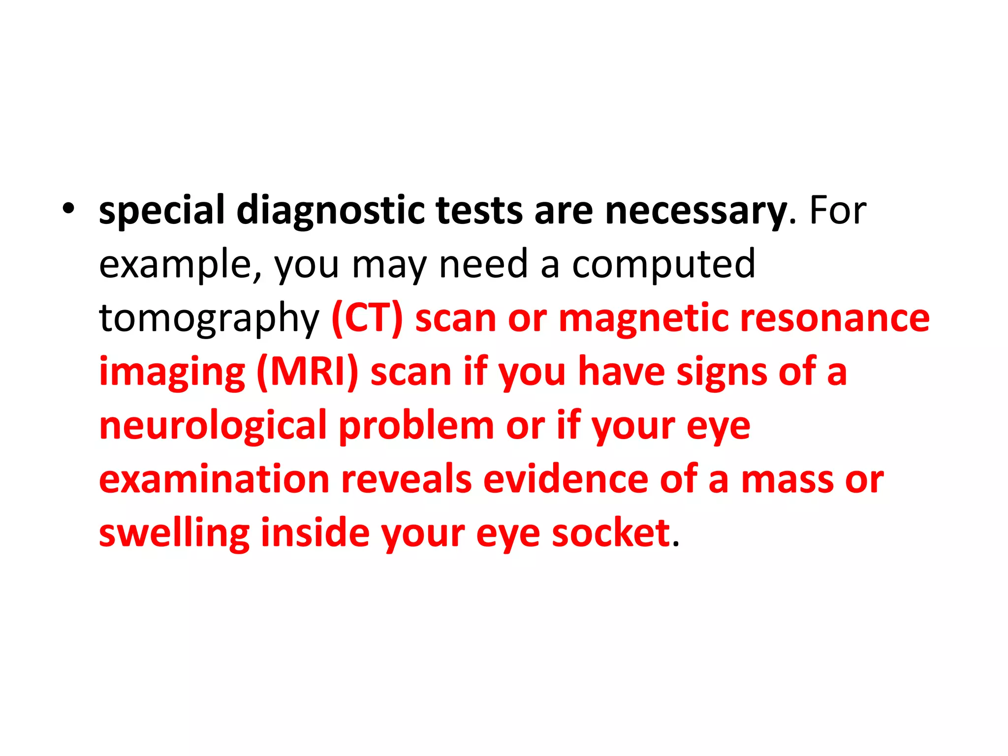 • special diagnostic tests are necessary. For
example, you may need a computed
tomography (CT) scan or magnetic resonance
imaging (MRI) scan if you have signs of a
neurological problem or if your eye
examination reveals evidence of a mass or
swelling inside your eye socket.
 