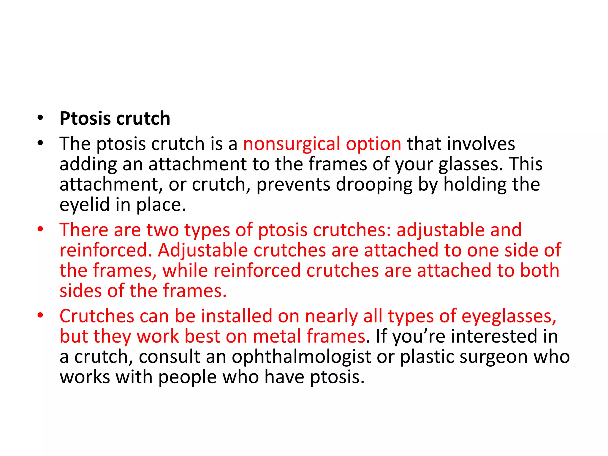 • Ptosis crutch
• The ptosis crutch is a nonsurgical option that involves
adding an attachment to the frames of your glasses. This
attachment, or crutch, prevents drooping by holding the
eyelid in place.
• There are two types of ptosis crutches: adjustable and
reinforced. Adjustable crutches are attached to one side of
the frames, while reinforced crutches are attached to both
sides of the frames.
• Crutches can be installed on nearly all types of eyeglasses,
but they work best on metal frames. If you’re interested in
a crutch, consult an ophthalmologist or plastic surgeon who
works with people who have ptosis.
 