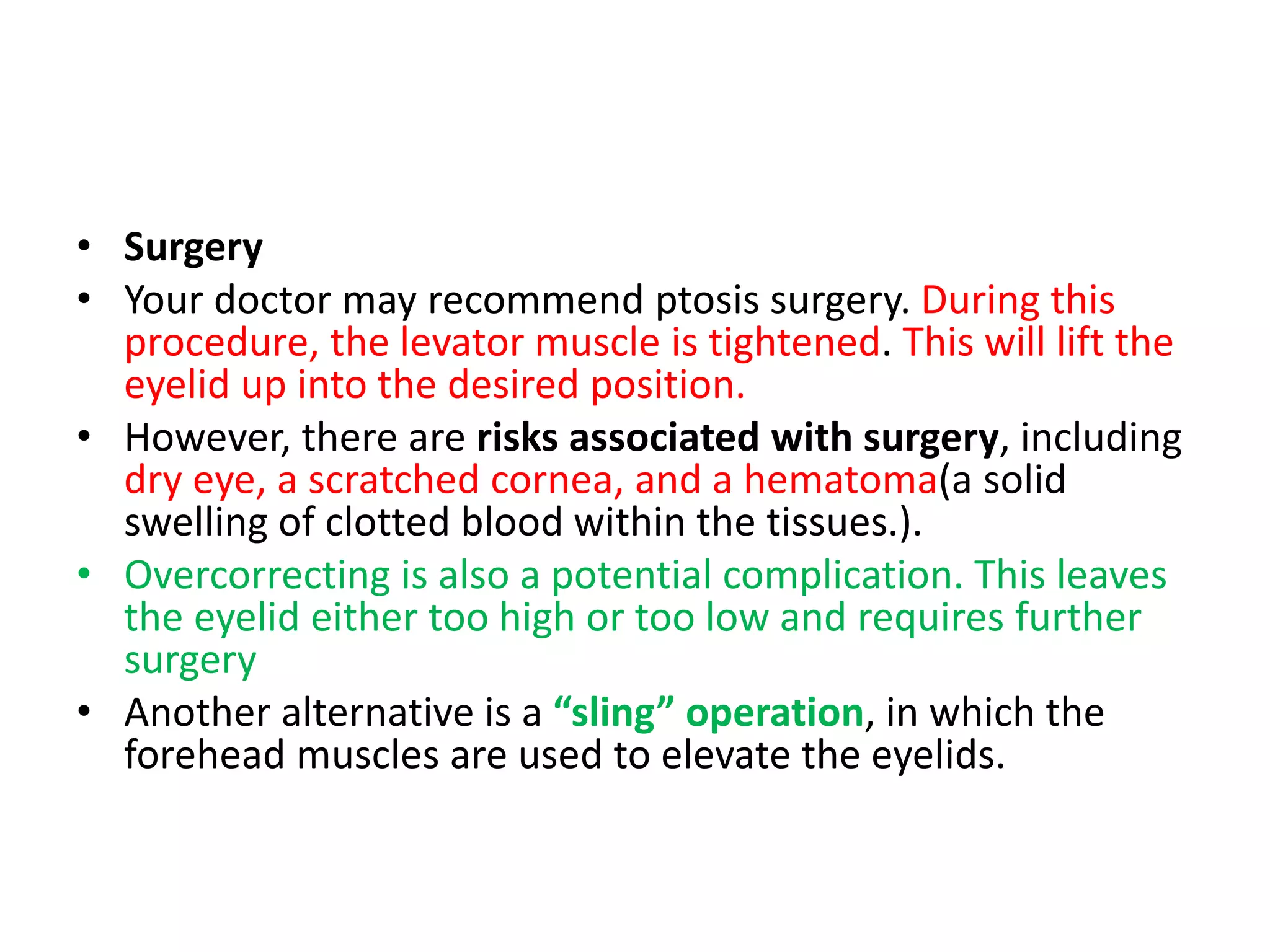 • Surgery
• Your doctor may recommend ptosis surgery. During this
procedure, the levator muscle is tightened. This will lift the
eyelid up into the desired position.
• However, there are risks associated with surgery, including
dry eye, a scratched cornea, and a hematoma(a solid
swelling of clotted blood within the tissues.).
• Overcorrecting is also a potential complication. This leaves
the eyelid either too high or too low and requires further
surgery
• Another alternative is a “sling” operation, in which the
forehead muscles are used to elevate the eyelids.
 