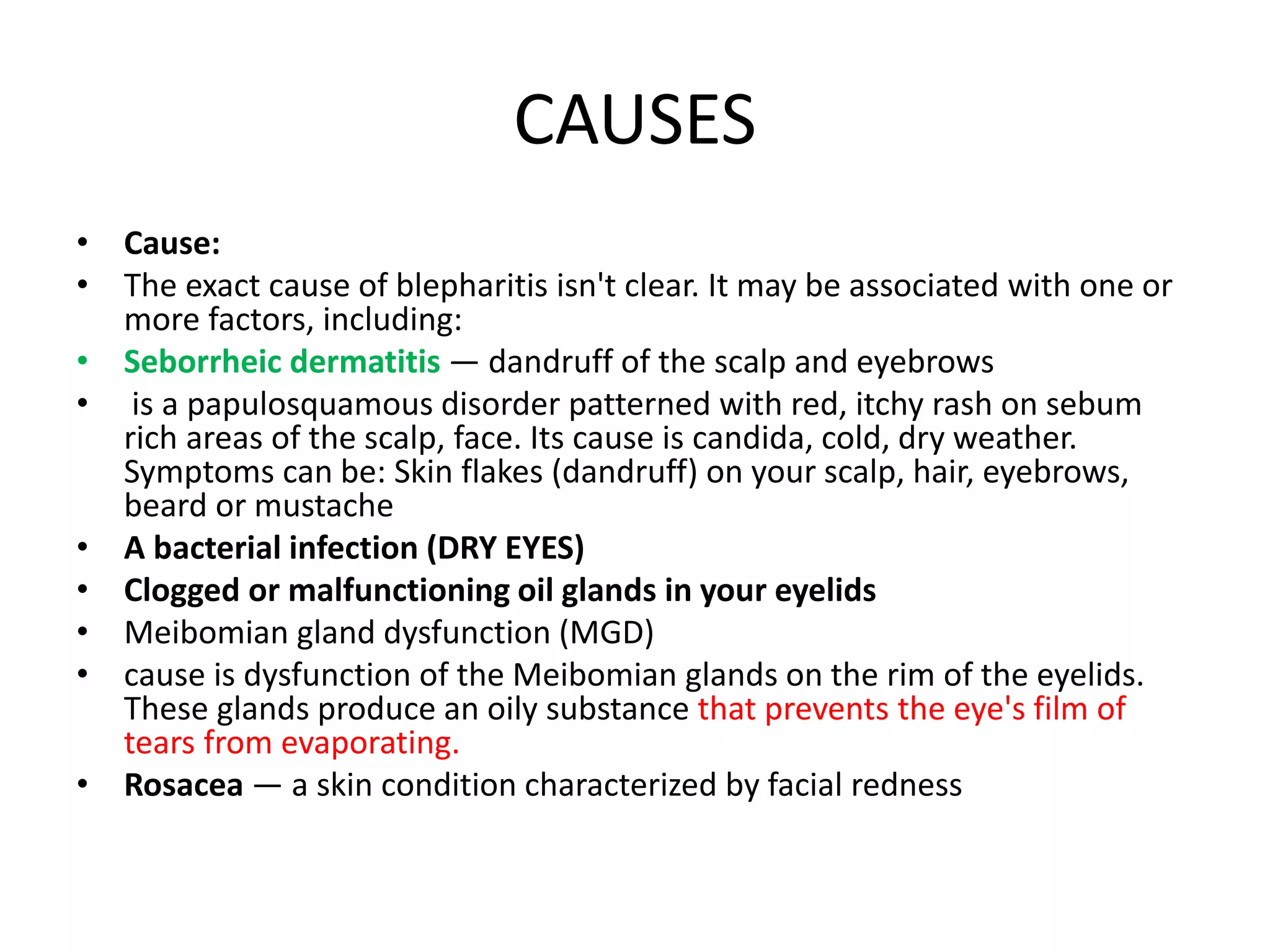CAUSES
• Cause:
• The exact cause of blepharitis isn't clear. It may be associated with one or
more factors, including:
• Seborrheic dermatitis — dandruff of the scalp and eyebrows
• is a papulosquamous disorder patterned with red, itchy rash on sebum
rich areas of the scalp, face. Its cause is candida, cold, dry weather.
Symptoms can be: Skin flakes (dandruff) on your scalp, hair, eyebrows,
beard or mustache
• A bacterial infection (DRY EYES)
• Clogged or malfunctioning oil glands in your eyelids
• Meibomian gland dysfunction (MGD)
• cause is dysfunction of the Meibomian glands on the rim of the eyelids.
These glands produce an oily substance that prevents the eye's film of
tears from evaporating.
• Rosacea — a skin condition characterized by facial redness
 