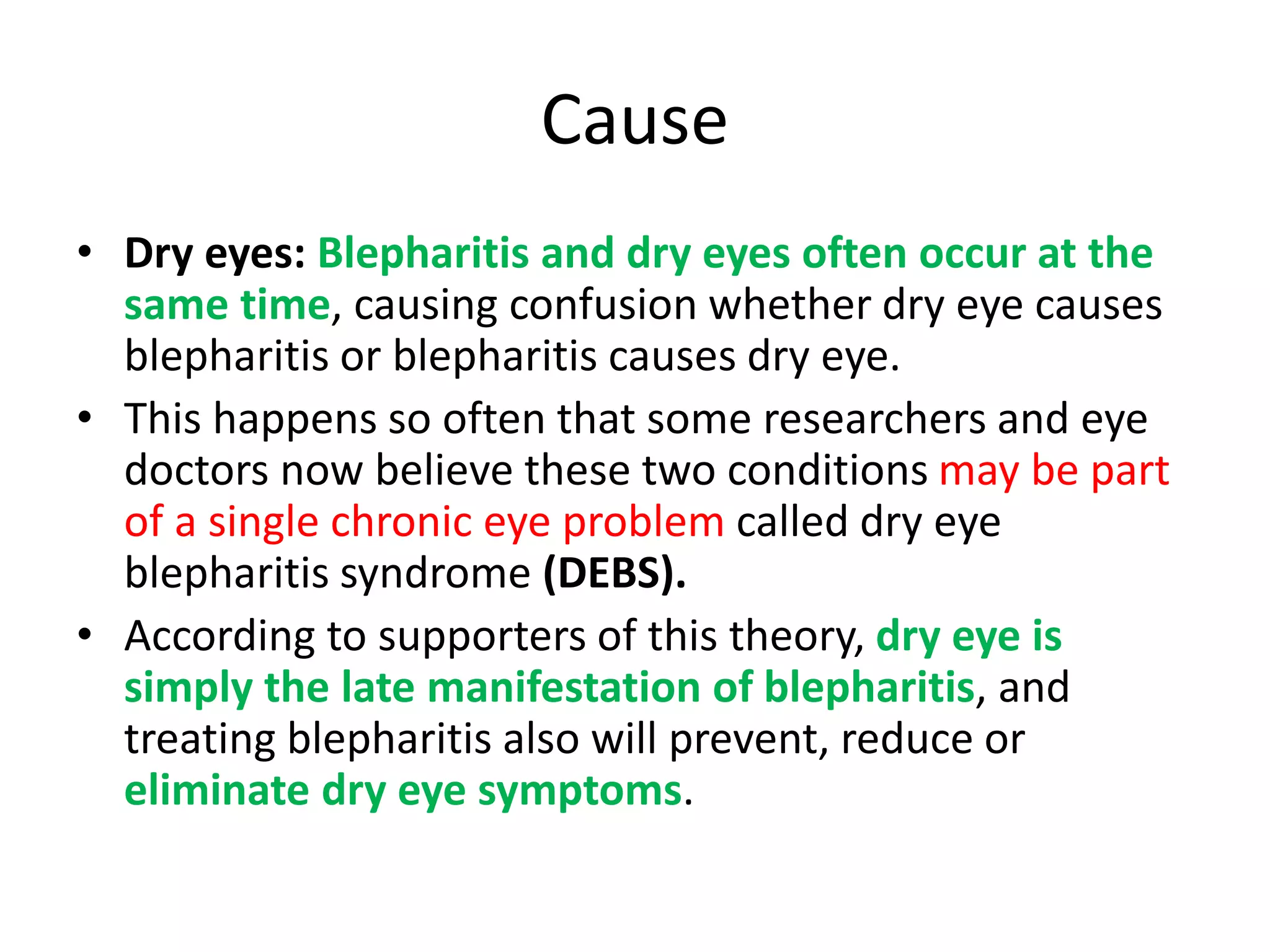 Cause
• Dry eyes: Blepharitis and dry eyes often occur at the
same time, causing confusion whether dry eye causes
blepharitis or blepharitis causes dry eye.
• This happens so often that some researchers and eye
doctors now believe these two conditions may be part
of a single chronic eye problem called dry eye
blepharitis syndrome (DEBS).
• According to supporters of this theory, dry eye is
simply the late manifestation of blepharitis, and
treating blepharitis also will prevent, reduce or
eliminate dry eye symptoms.
 