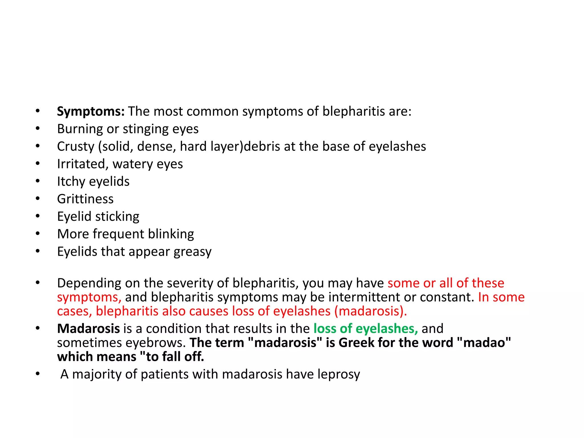 • Symptoms: The most common symptoms of blepharitis are:
• Burning or stinging eyes
• Crusty (solid, dense, hard layer)debris at the base of eyelashes
• Irritated, watery eyes
• Itchy eyelids
• Grittiness
• Eyelid sticking
• More frequent blinking
• Eyelids that appear greasy
• Depending on the severity of blepharitis, you may have some or all of these
symptoms, and blepharitis symptoms may be intermittent or constant. In some
cases, blepharitis also causes loss of eyelashes (madarosis).
• Madarosis is a condition that results in the loss of eyelashes, and
sometimes eyebrows. The term "madarosis" is Greek for the word "madao"
which means "to fall off.
• A majority of patients with madarosis have leprosy
 