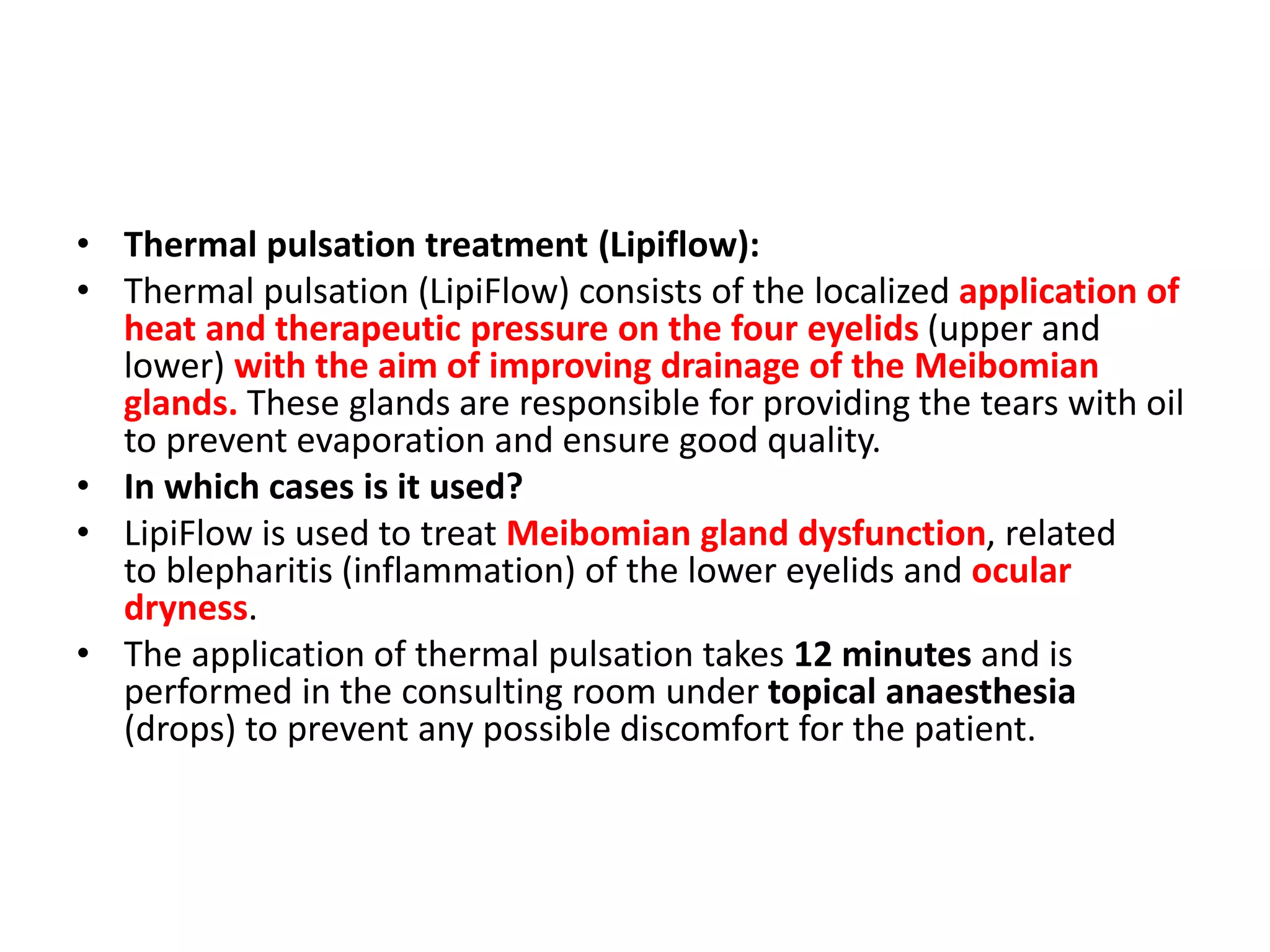 • Thermal pulsation treatment (Lipiflow):
• Thermal pulsation (LipiFlow) consists of the localized application of
heat and therapeutic pressure on the four eyelids (upper and
lower) with the aim of improving drainage of the Meibomian
glands. These glands are responsible for providing the tears with oil
to prevent evaporation and ensure good quality.
• In which cases is it used?
• LipiFlow is used to treat Meibomian gland dysfunction, related
to blepharitis (inflammation) of the lower eyelids and ocular
dryness.
• The application of thermal pulsation takes 12 minutes and is
performed in the consulting room under topical anaesthesia
(drops) to prevent any possible discomfort for the patient.
 