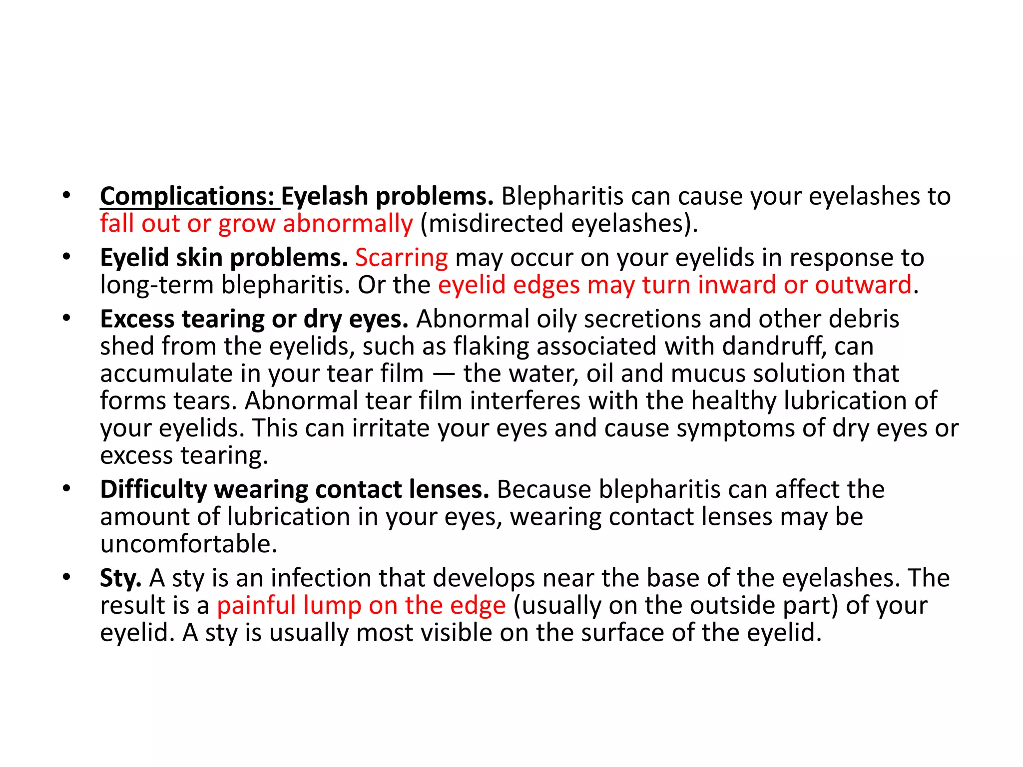 • Complications: Eyelash problems. Blepharitis can cause your eyelashes to
fall out or grow abnormally (misdirected eyelashes).
• Eyelid skin problems. Scarring may occur on your eyelids in response to
long-term blepharitis. Or the eyelid edges may turn inward or outward.
• Excess tearing or dry eyes. Abnormal oily secretions and other debris
shed from the eyelids, such as flaking associated with dandruff, can
accumulate in your tear film — the water, oil and mucus solution that
forms tears. Abnormal tear film interferes with the healthy lubrication of
your eyelids. This can irritate your eyes and cause symptoms of dry eyes or
excess tearing.
• Difficulty wearing contact lenses. Because blepharitis can affect the
amount of lubrication in your eyes, wearing contact lenses may be
uncomfortable.
• Sty. A sty is an infection that develops near the base of the eyelashes. The
result is a painful lump on the edge (usually on the outside part) of your
eyelid. A sty is usually most visible on the surface of the eyelid.
 