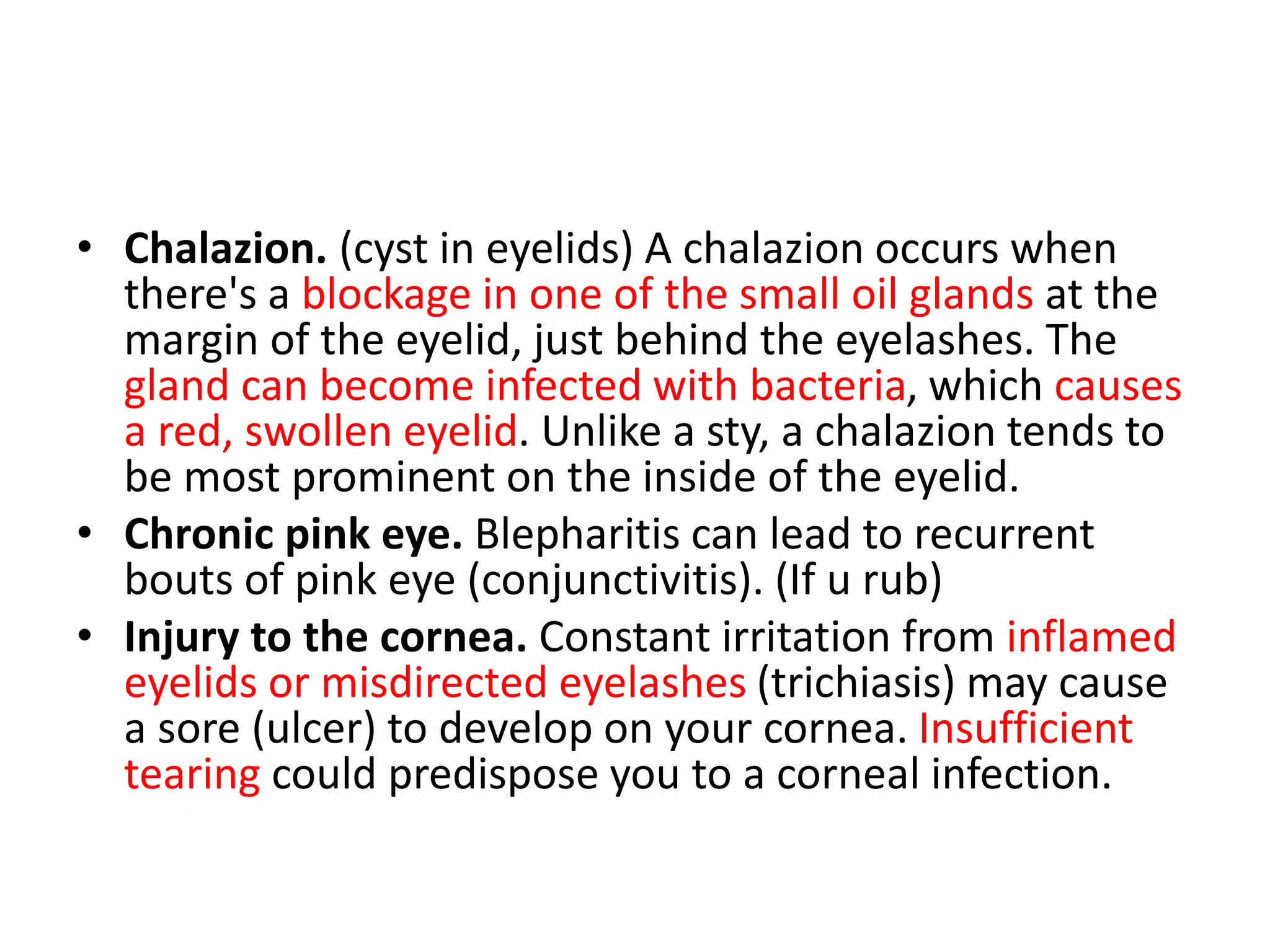 • Chalazion. (cyst in eyelids) A chalazion occurs when
there's a blockage in one of the small oil glands at the
margin of the eyelid, just behind the eyelashes. The
gland can become infected with bacteria, which causes
a red, swollen eyelid. Unlike a sty, a chalazion tends to
be most prominent on the inside of the eyelid.
• Chronic pink eye. Blepharitis can lead to recurrent
bouts of pink eye (conjunctivitis). (If u rub)
• Injury to the cornea. Constant irritation from inflamed
eyelids or misdirected eyelashes (trichiasis) may cause
a sore (ulcer) to develop on your cornea. Insufficient
tearing could predispose you to a corneal infection.
 