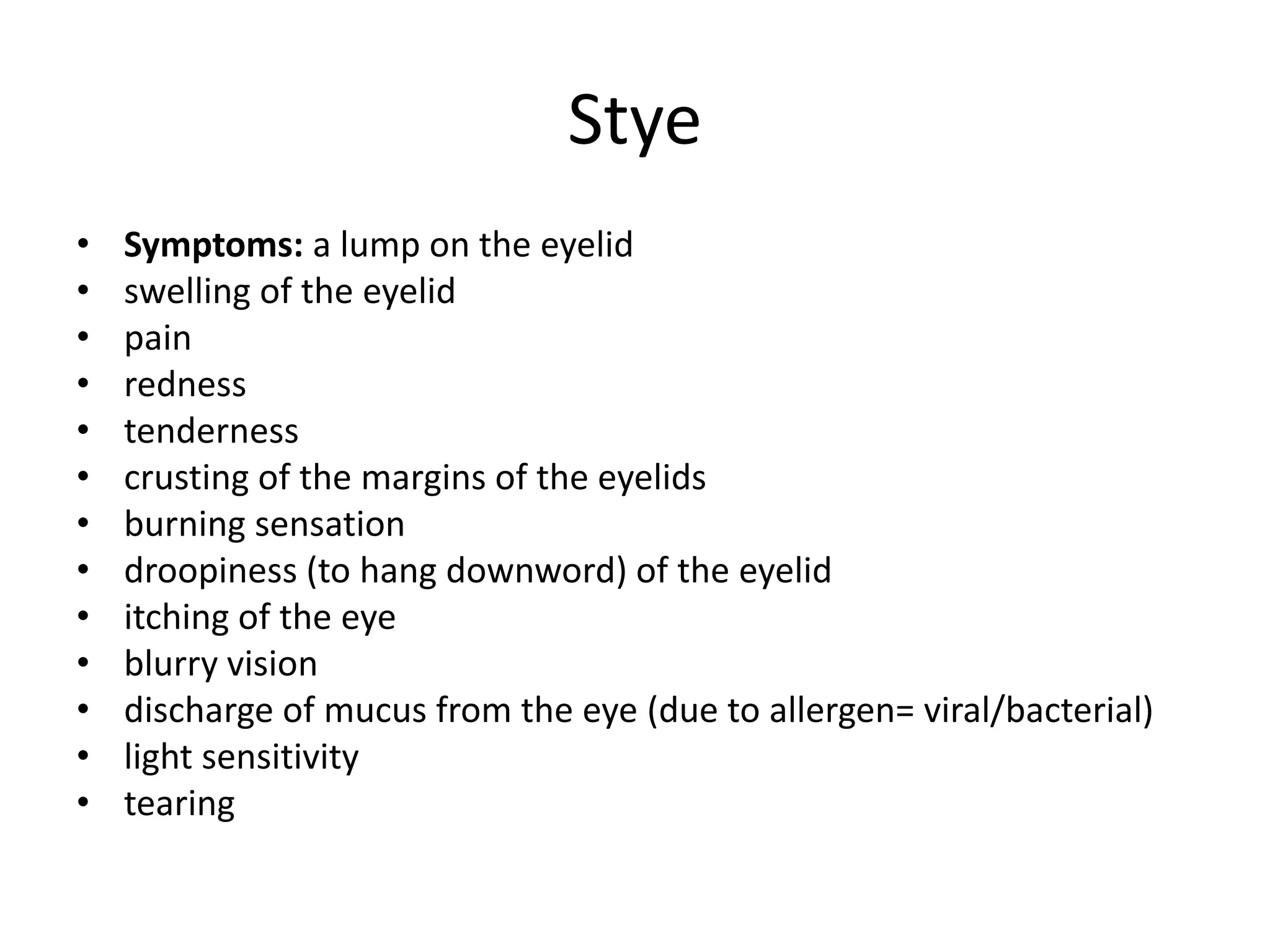 Stye
• Symptoms: a lump on the eyelid
• swelling of the eyelid
• pain
• redness
• tenderness
• crusting of the margins of the eyelids
• burning sensation
• droopiness (to hang downword) of the eyelid
• itching of the eye
• blurry vision
• discharge of mucus from the eye (due to allergen= viral/bacterial)
• light sensitivity
• tearing
 