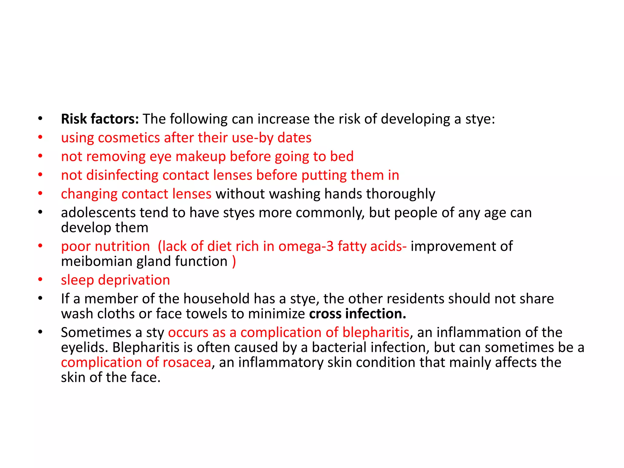 • Risk factors: The following can increase the risk of developing a stye:
• using cosmetics after their use-by dates
• not removing eye makeup before going to bed
• not disinfecting contact lenses before putting them in
• changing contact lenses without washing hands thoroughly
• adolescents tend to have styes more commonly, but people of any age can
develop them
• poor nutrition (lack of diet rich in omega-3 fatty acids- improvement of
meibomian gland function )
• sleep deprivation
• If a member of the household has a stye, the other residents should not share
wash cloths or face towels to minimize cross infection.
• Sometimes a sty occurs as a complication of blepharitis, an inflammation of the
eyelids. Blepharitis is often caused by a bacterial infection, but can sometimes be a
complication of rosacea, an inflammatory skin condition that mainly affects the
skin of the face.
 