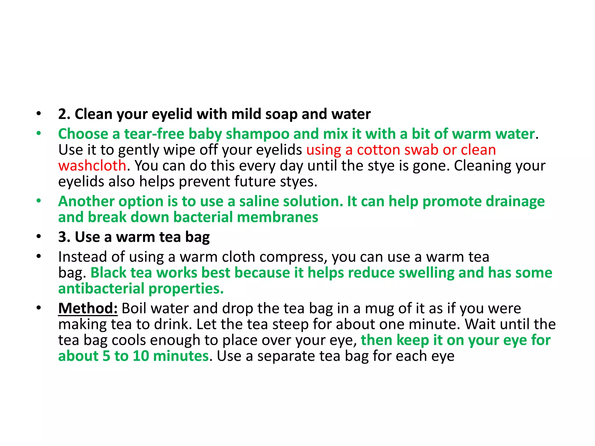 • 2. Clean your eyelid with mild soap and water
• Choose a tear-free baby shampoo and mix it with a bit of warm water.
Use it to gently wipe off your eyelids using a cotton swab or clean
washcloth. You can do this every day until the stye is gone. Cleaning your
eyelids also helps prevent future styes.
• Another option is to use a saline solution. It can help promote drainage
and break down bacterial membranes
• 3. Use a warm tea bag
• Instead of using a warm cloth compress, you can use a warm tea
bag. Black tea works best because it helps reduce swelling and has some
antibacterial properties.
• Method: Boil water and drop the tea bag in a mug of it as if you were
making tea to drink. Let the tea steep for about one minute. Wait until the
tea bag cools enough to place over your eye, then keep it on your eye for
about 5 to 10 minutes. Use a separate tea bag for each eye
 