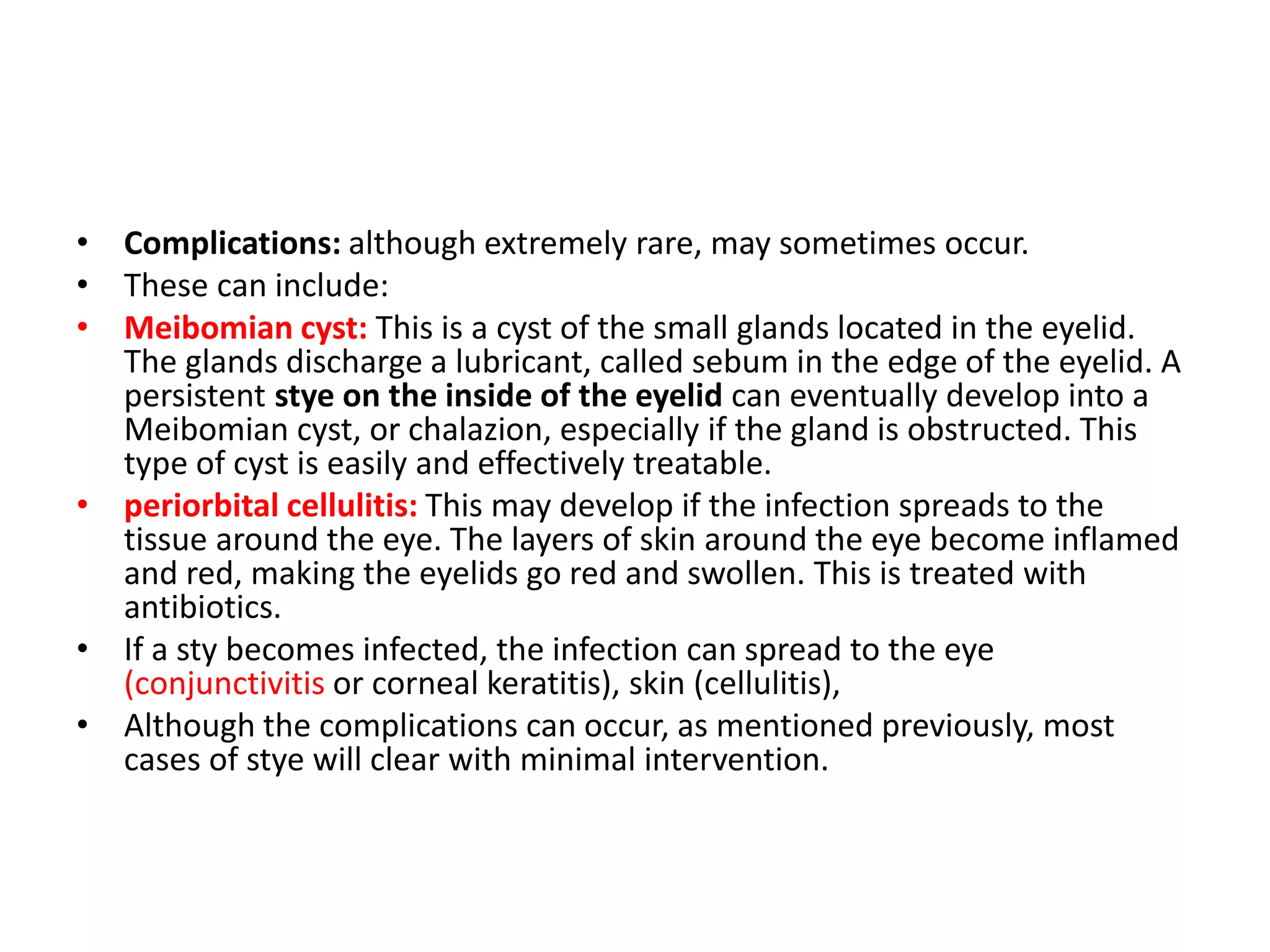 • Complications: although extremely rare, may sometimes occur.
• These can include:
• Meibomian cyst: This is a cyst of the small glands located in the eyelid.
The glands discharge a lubricant, called sebum in the edge of the eyelid. A
persistent stye on the inside of the eyelid can eventually develop into a
Meibomian cyst, or chalazion, especially if the gland is obstructed. This
type of cyst is easily and effectively treatable.
• periorbital cellulitis: This may develop if the infection spreads to the
tissue around the eye. The layers of skin around the eye become inflamed
and red, making the eyelids go red and swollen. This is treated with
antibiotics.
• If a sty becomes infected, the infection can spread to the eye
(conjunctivitis or corneal keratitis), skin (cellulitis),
• Although the complications can occur, as mentioned previously, most
cases of stye will clear with minimal intervention.
 
