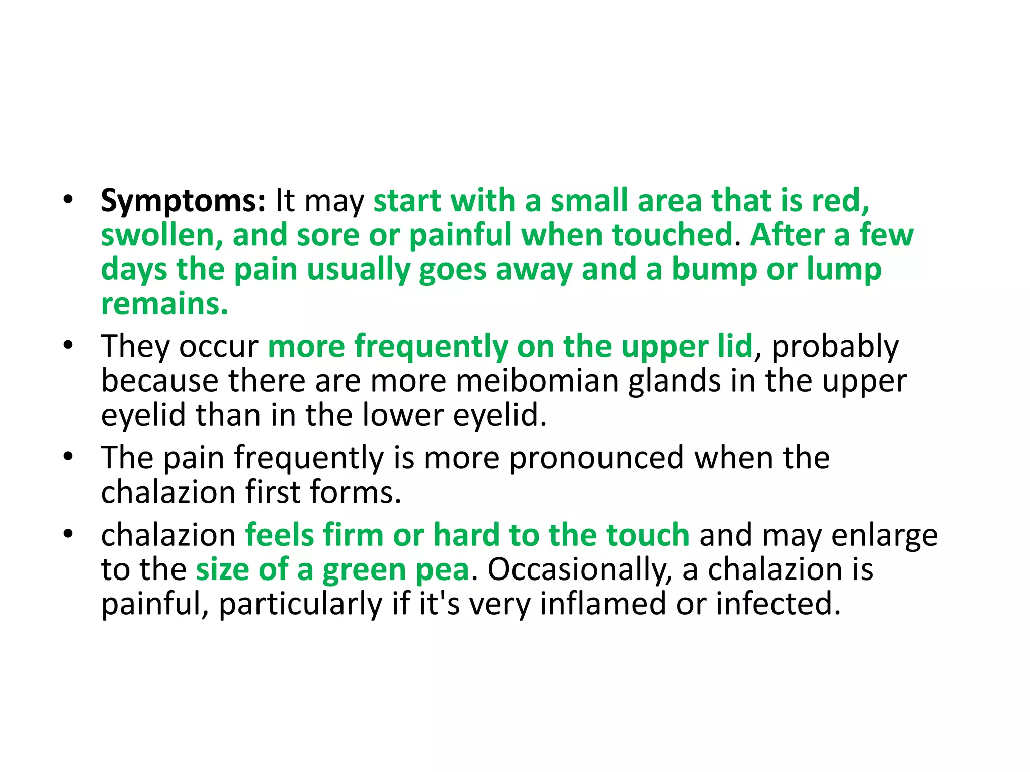 • Symptoms: It may start with a small area that is red,
swollen, and sore or painful when touched. After a few
days the pain usually goes away and a bump or lump
remains.
• They occur more frequently on the upper lid, probably
because there are more meibomian glands in the upper
eyelid than in the lower eyelid.
• The pain frequently is more pronounced when the
chalazion first forms.
• chalazion feels firm or hard to the touch and may enlarge
to the size of a green pea. Occasionally, a chalazion is
painful, particularly if it's very inflamed or infected.
 