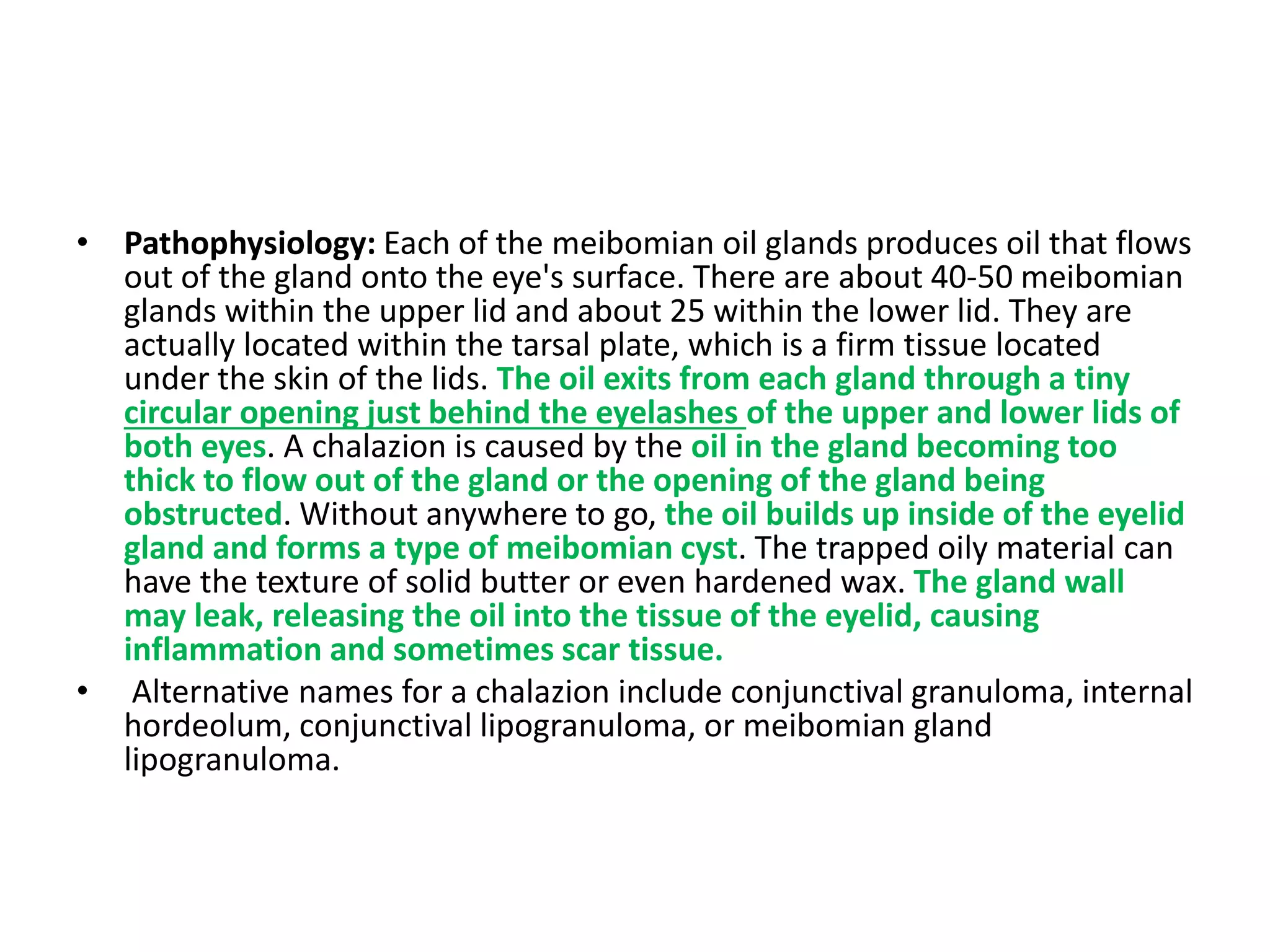 • Pathophysiology: Each of the meibomian oil glands produces oil that flows
out of the gland onto the eye's surface. There are about 40-50 meibomian
glands within the upper lid and about 25 within the lower lid. They are
actually located within the tarsal plate, which is a firm tissue located
under the skin of the lids. The oil exits from each gland through a tiny
circular opening just behind the eyelashes of the upper and lower lids of
both eyes. A chalazion is caused by the oil in the gland becoming too
thick to flow out of the gland or the opening of the gland being
obstructed. Without anywhere to go, the oil builds up inside of the eyelid
gland and forms a type of meibomian cyst. The trapped oily material can
have the texture of solid butter or even hardened wax. The gland wall
may leak, releasing the oil into the tissue of the eyelid, causing
inflammation and sometimes scar tissue.
• Alternative names for a chalazion include conjunctival granuloma, internal
hordeolum, conjunctival lipogranuloma, or meibomian gland
lipogranuloma.
 