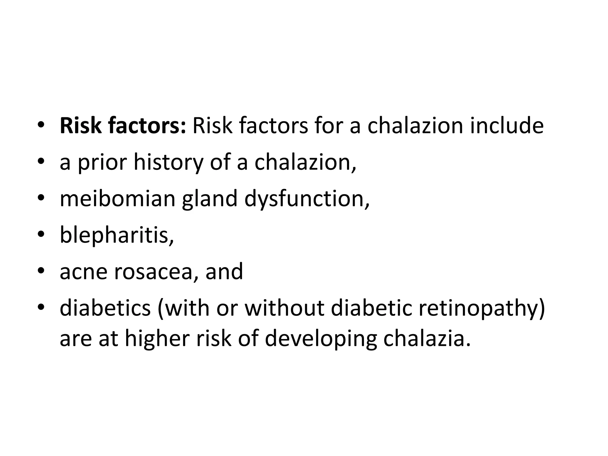 • Risk factors: Risk factors for a chalazion include
• a prior history of a chalazion,
• meibomian gland dysfunction,
• blepharitis,
• acne rosacea, and
• diabetics (with or without diabetic retinopathy)
are at higher risk of developing chalazia.
 