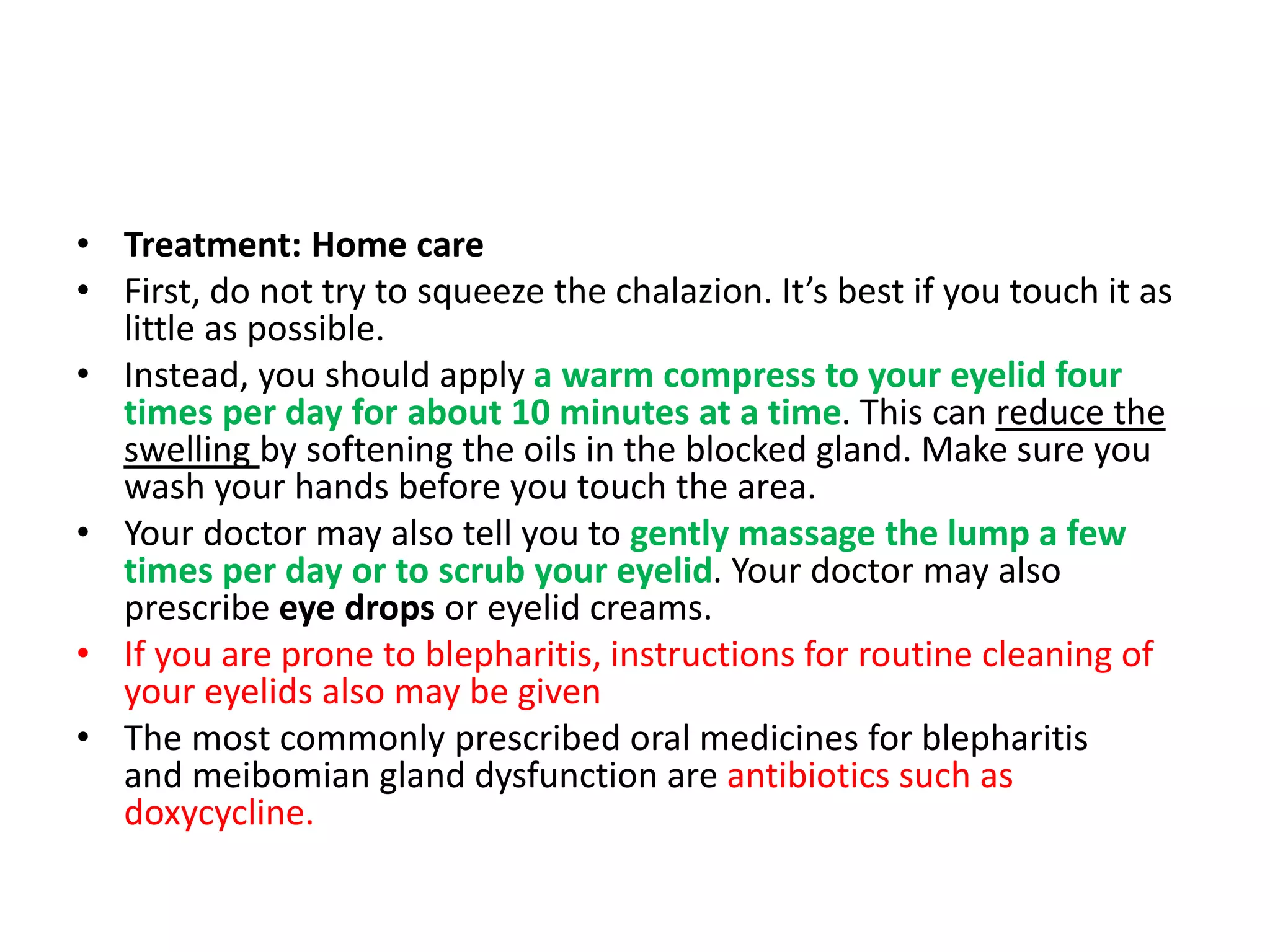 • Treatment: Home care
• First, do not try to squeeze the chalazion. It’s best if you touch it as
little as possible.
• Instead, you should apply a warm compress to your eyelid four
times per day for about 10 minutes at a time. This can reduce the
swelling by softening the oils in the blocked gland. Make sure you
wash your hands before you touch the area.
• Your doctor may also tell you to gently massage the lump a few
times per day or to scrub your eyelid. Your doctor may also
prescribe eye drops or eyelid creams.
• If you are prone to blepharitis, instructions for routine cleaning of
your eyelids also may be given
• The most commonly prescribed oral medicines for blepharitis
and meibomian gland dysfunction are antibiotics such as
doxycycline.
 