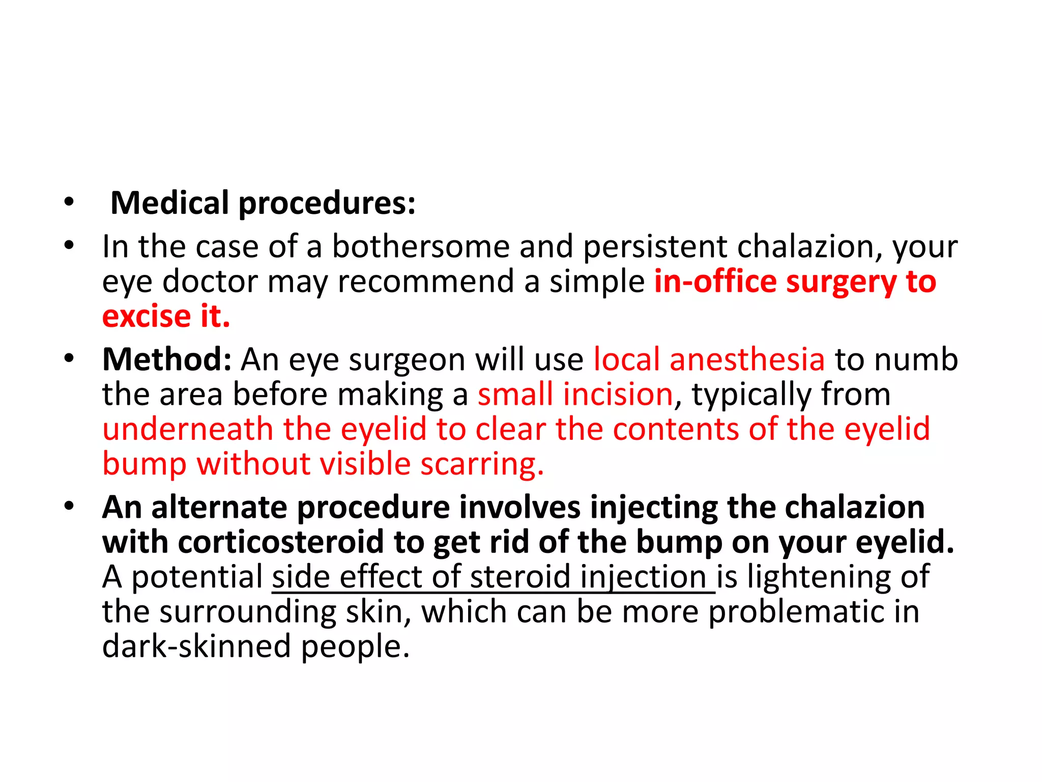 • Medical procedures:
• In the case of a bothersome and persistent chalazion, your
eye doctor may recommend a simple in-office surgery to
excise it.
• Method: An eye surgeon will use local anesthesia to numb
the area before making a small incision, typically from
underneath the eyelid to clear the contents of the eyelid
bump without visible scarring.
• An alternate procedure involves injecting the chalazion
with corticosteroid to get rid of the bump on your eyelid.
A potential side effect of steroid injection is lightening of
the surrounding skin, which can be more problematic in
dark-skinned people.
 