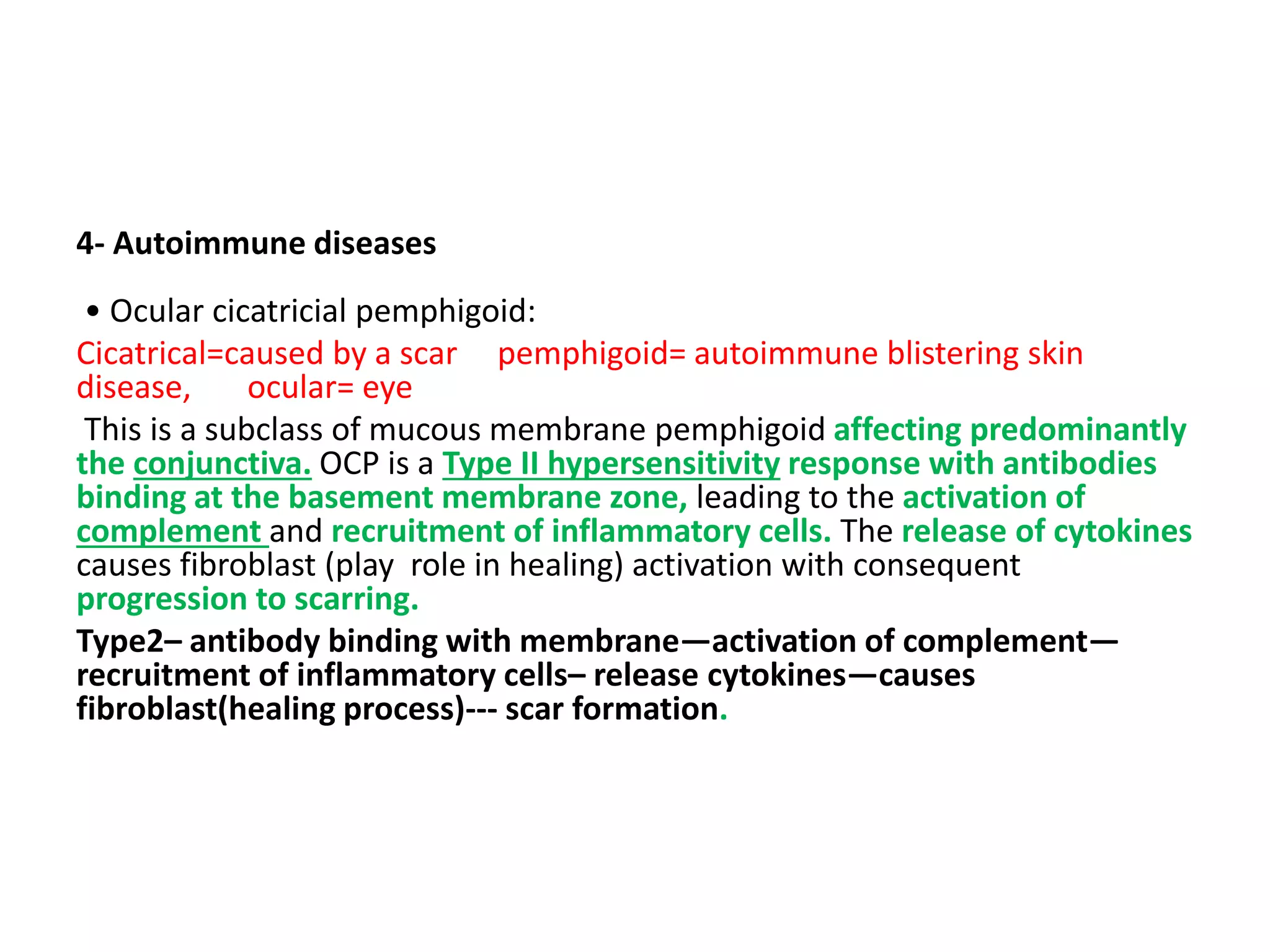4- Autoimmune diseases
• Ocular cicatricial pemphigoid:
Cicatrical=caused by a scar pemphigoid= autoimmune blistering skin
disease, ocular= eye
This is a subclass of mucous membrane pemphigoid affecting predominantly
the conjunctiva. OCP is a Type II hypersensitivity response with antibodies
binding at the basement membrane zone, leading to the activation of
complement and recruitment of inflammatory cells. The release of cytokines
causes fibroblast (play role in healing) activation with consequent
progression to scarring.
Type2– antibody binding with membrane—activation of complement—
recruitment of inflammatory cells– release cytokines—causes
fibroblast(healing process)--- scar formation.
 
