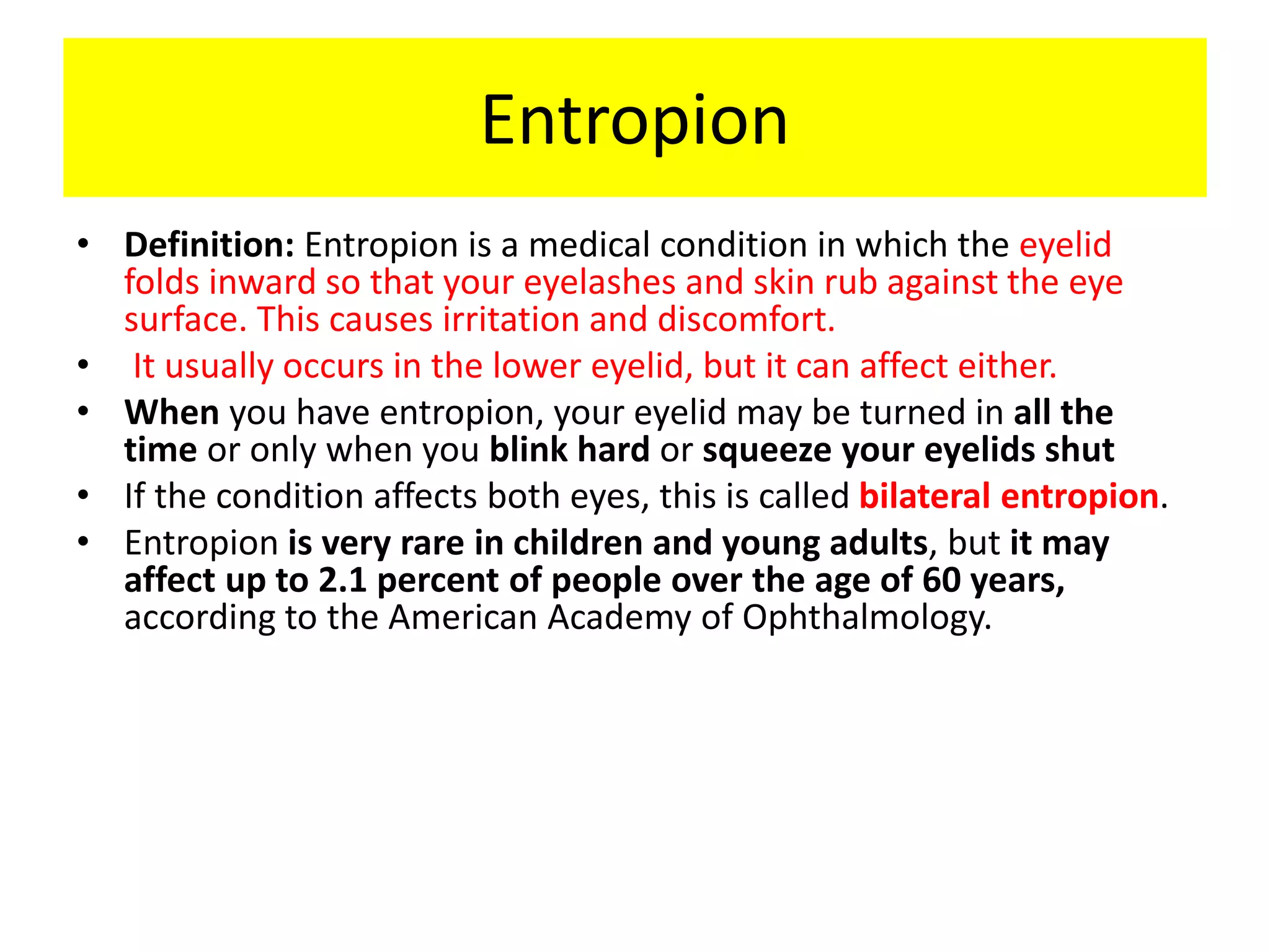 Entropion
• Definition: Entropion is a medical condition in which the eyelid
folds inward so that your eyelashes and skin rub against the eye
surface. This causes irritation and discomfort.
• It usually occurs in the lower eyelid, but it can affect either.
• When you have entropion, your eyelid may be turned in all the
time or only when you blink hard or squeeze your eyelids shut
• If the condition affects both eyes, this is called bilateral entropion.
• Entropion is very rare in children and young adults, but it may
affect up to 2.1 percent of people over the age of 60 years,
according to the American Academy of Ophthalmology.
 