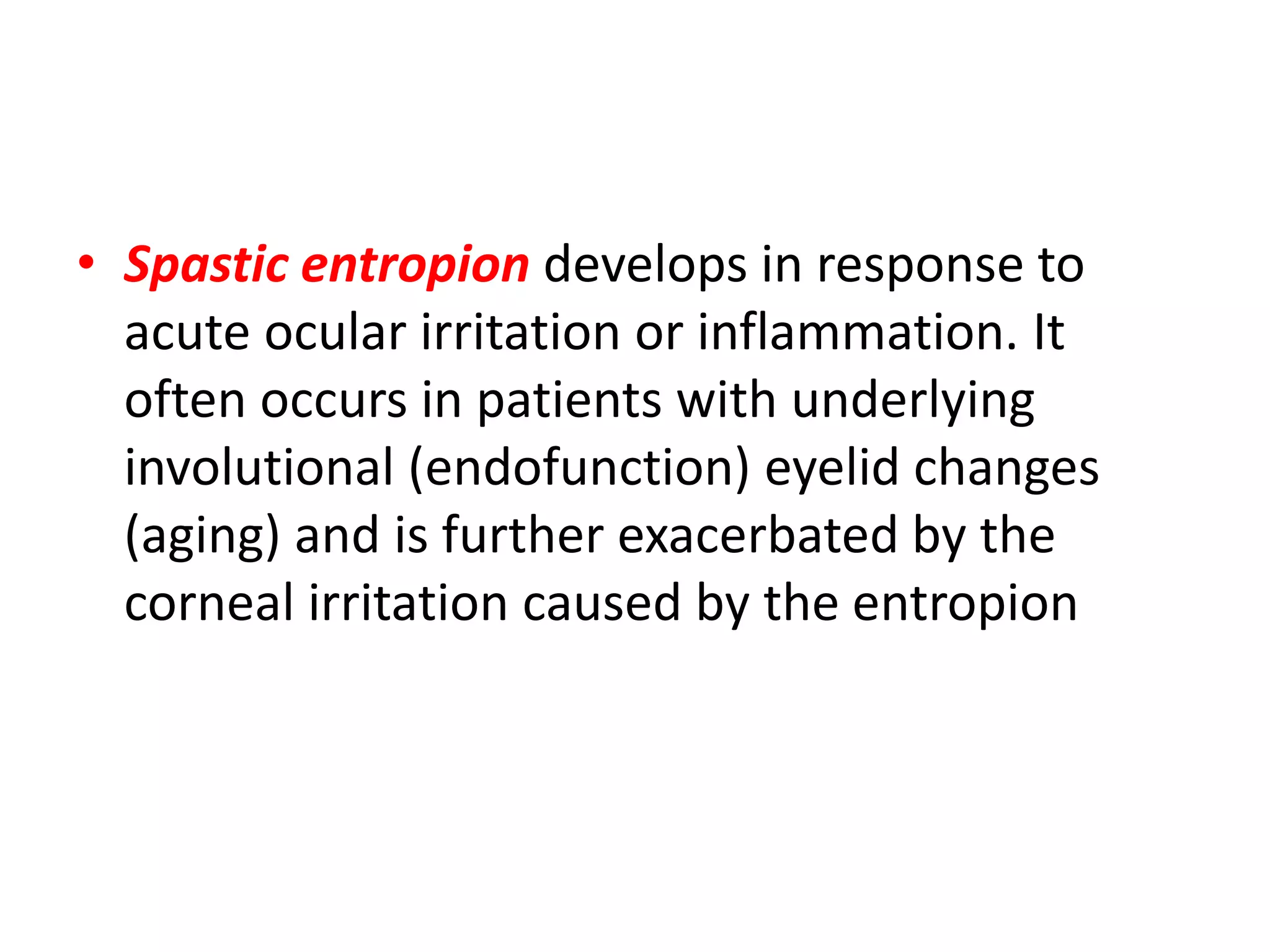 • Spastic entropion develops in response to
acute ocular irritation or inflammation. It
often occurs in patients with underlying
involutional (endofunction) eyelid changes
(aging) and is further exacerbated by the
corneal irritation caused by the entropion
 