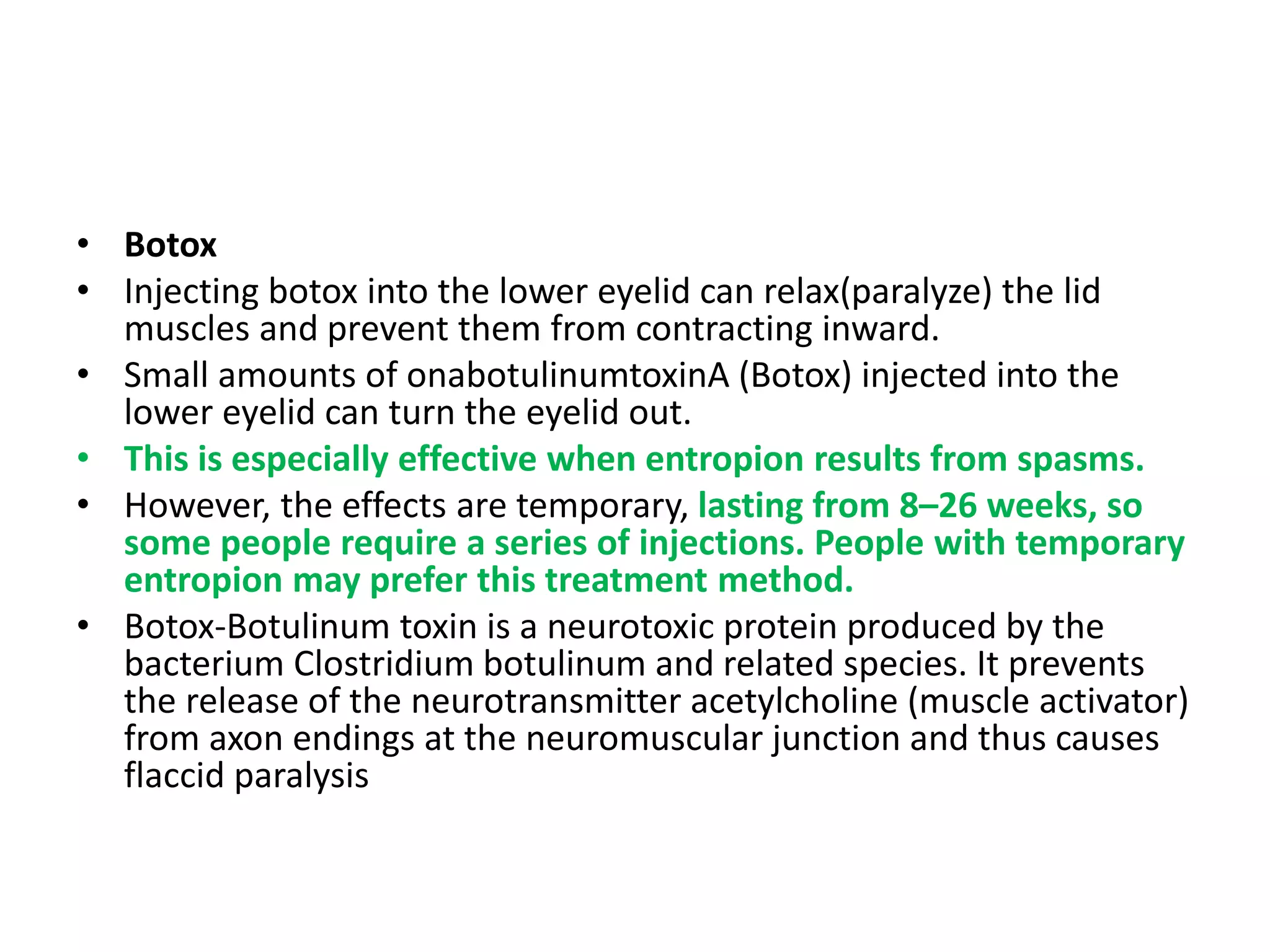 • Botox
• Injecting botox into the lower eyelid can relax(paralyze) the lid
muscles and prevent them from contracting inward.
• Small amounts of onabotulinumtoxinA (Botox) injected into the
lower eyelid can turn the eyelid out.
• This is especially effective when entropion results from spasms.
• However, the effects are temporary, lasting from 8–26 weeks, so
some people require a series of injections. People with temporary
entropion may prefer this treatment method.
• Botox-Botulinum toxin is a neurotoxic protein produced by the
bacterium Clostridium botulinum and related species. It prevents
the release of the neurotransmitter acetylcholine (muscle activator)
from axon endings at the neuromuscular junction and thus causes
flaccid paralysis
 