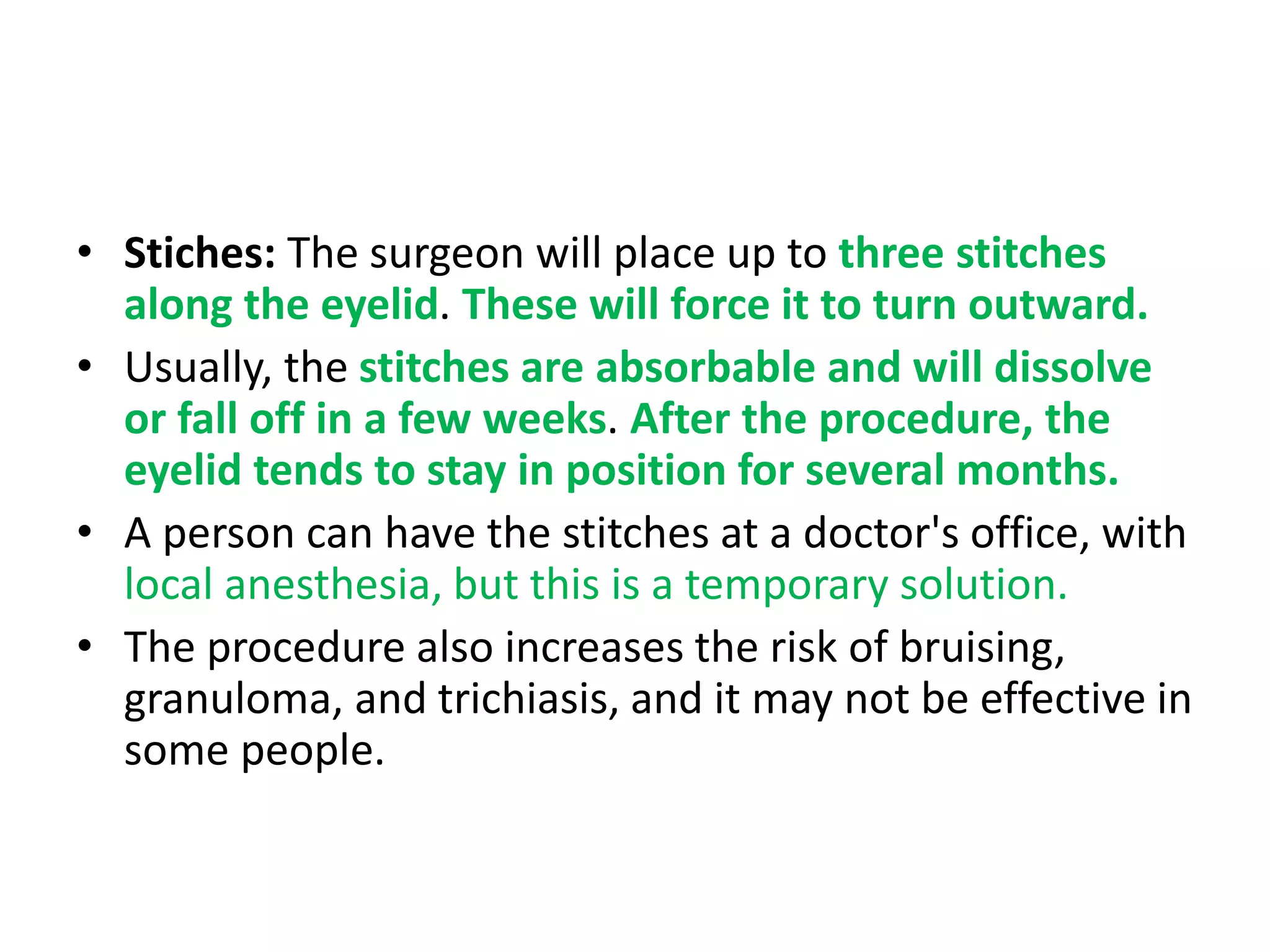 • Stiches: The surgeon will place up to three stitches
along the eyelid. These will force it to turn outward.
• Usually, the stitches are absorbable and will dissolve
or fall off in a few weeks. After the procedure, the
eyelid tends to stay in position for several months.
• A person can have the stitches at a doctor's office, with
local anesthesia, but this is a temporary solution.
• The procedure also increases the risk of bruising,
granuloma, and trichiasis, and it may not be effective in
some people.
 