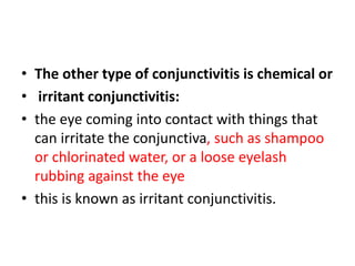 • The other type of conjunctivitis is chemical or
• irritant conjunctivitis:
• the eye coming into contact with things that
can irritate the conjunctiva, such as shampoo
or chlorinated water, or a loose eyelash
rubbing against the eye
• this is known as irritant conjunctivitis.
 