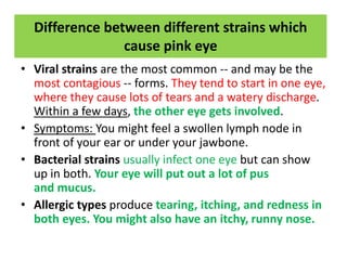 Difference between different strains which
cause pink eye
• Viral strains are the most common -- and may be the
most contagious -- forms. They tend to start in one eye,
where they cause lots of tears and a watery discharge.
Within a few days, the other eye gets involved.
• Symptoms: You might feel a swollen lymph node in
front of your ear or under your jawbone.
• Bacterial strains usually infect one eye but can show
up in both. Your eye will put out a lot of pus
and mucus.
• Allergic types produce tearing, itching, and redness in
both eyes. You might also have an itchy, runny nose.
 