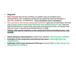 • Diagnosis:
• Don’t assume that all red, irritated, or swollen eyes are pinkeye (viral
conjunctivitis). Your symptoms could also be caused by seasonal allergies, a
sty, iritis, chalazion or blepharitis . These conditions aren’t contagious.
• Your eye doctor will ask you about your symptoms, give you an eye exam, and may
use a cotton swab to take some fluid from your eyelid to test in a lab. That will
help find bacteria or viruses that may have caused conjunctivitis, including those
that can cause a sexually transmitted disease, or STD.
• Testing, with special emphasis on the conjunctiva and surrounding tissues, may
include:
• Visual sharpnes measurements to determine whether vision has been affected.
• Evaluation of the conjunctiva and external eye tissue using bright light and
magnification.
• Evaluation of the inner structures of the eye to ensure that no other tissues are
affected by the condition.
 