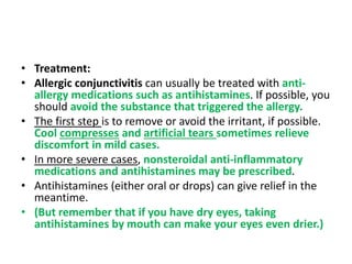 • Treatment:
• Allergic conjunctivitis can usually be treated with anti-
allergy medications such as antihistamines. If possible, you
should avoid the substance that triggered the allergy.
• The first step is to remove or avoid the irritant, if possible.
Cool compresses and artificial tears sometimes relieve
discomfort in mild cases.
• In more severe cases, nonsteroidal anti-inflammatory
medications and antihistamines may be prescribed.
• Antihistamines (either oral or drops) can give relief in the
meantime.
• (But remember that if you have dry eyes, taking
antihistamines by mouth can make your eyes even drier.)
 