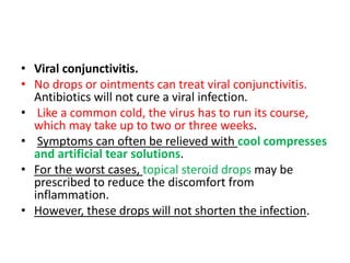 • Viral conjunctivitis.
• No drops or ointments can treat viral conjunctivitis.
Antibiotics will not cure a viral infection.
• Like a common cold, the virus has to run its course,
which may take up to two or three weeks.
• Symptoms can often be relieved with cool compresses
and artificial tear solutions.
• For the worst cases, topical steroid drops may be
prescribed to reduce the discomfort from
inflammation.
• However, these drops will not shorten the infection.
 