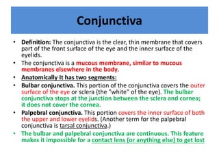 Conjunctiva
• Definition: The conjunctiva is the clear, thin membrane that covers
part of the front surface of the eye and the inner surface of the
eyelids.
• The conjunctiva is a mucous membrane, similar to mucous
membranes elsewhere in the body.
• Anatomically It has two segments:
• Bulbar conjunctiva. This portion of the conjunctiva covers the outer
surface of the eye or sclera (the "white" of the eye). The bulbar
conjunctiva stops at the junction between the sclera and cornea;
it does not cover the cornea.
• Palpebral conjunctiva. This portion covers the inner surface of both
the upper and lower eyelids. (Another term for the palpebral
conjunctiva is tarsal conjunctiva.)
• The bulbar and palpebral conjunctiva are continuous. This feature
makes it impossible for a contact lens (or anything else) to get lost
 