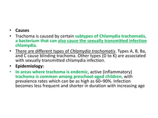 • Causes
• Trachoma is caused by certain subtypes of Chlamydia trachomatis,
a bacterium that can also cause the sexually transmitted infection
chlamydia.
• There are different types of Chlamydia trachomatis. Types A, B, Ba,
and C cause blinding trachoma. Other types (D to K) are associated
with sexually transmitted chlamydia infection.
• Epidemiology:
• In areas where trachoma is endemic, active (inflammatory)
trachoma is common among preschool-aged children, with
prevalence rates which can be as high as 60–90%. Infection
becomes less frequent and shorter in duration with increasing age
 