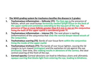 • The WHO grading system for trachoma classifies the disease in 5 grades:
1. Trachomatous inflammation -- follicular (TF): The first sign is the presence of
follicles, which are small bumps formed by swollen lymph tissue on the back of
the upper eyelid and sometimes extending to the top part of the eye. The
presence of five or more follicles greater than 0.5 mm in size on the conjunctiva
lining the back of the upper eyelid is considered grade TF.
2. Trachomatous inflammation -- intense (TI): The next phase is swelling
(inflammation) of the conjunctiva that view the normal deeper blood vessels of
the conjunctiva.
3. Trachomatous scarring (TS): Bands of scar tissue form within the conjunctiva
lining the inside of the upper eyelid.
4. Trachomatous trichiasis (TT): The bands of scar tissue tighten, causing the lid
margins to turn inward (entropion) and the eyelashes to rub against the eye
(trichiasis). Over time, this rubbing results in abrasions of the cornea, the clear
central covering of the front of the eye.
5. Corneal opacity: Corneal abrasions can lead to infectious ulcers and ultimately
opaque scarring that blocks light from entering the eye, leading to blindness.
 