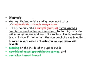 • Diagnosis:
• Your ophthalmologist can diagnose most cases
of conjunctivitis through an eye exam.
• He or she may take a sample (culture) if you visited a
country where trachoma is common. To do this, he or she
will numb your eye and swab the surface. The laboratory
test will show if trachoma is the source of the eye infection.
• In more severe cases of trachoma, an eye exam will
reveal:
• scarring on the inside of the upper eyelid
• new blood vessel growth in the cornea, and
• eyelashes turned inward
 