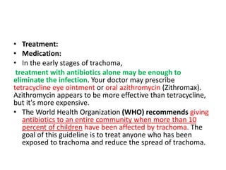 • Treatment:
• Medication:
• In the early stages of trachoma,
treatment with antibiotics alone may be enough to
eliminate the infection. Your doctor may prescribe
tetracycline eye ointment or oral azithromycin (Zithromax).
Azithromycin appears to be more effective than tetracycline,
but it's more expensive.
• The World Health Organization (WHO) recommends giving
antibiotics to an entire community when more than 10
percent of children have been affected by trachoma. The
goal of this guideline is to treat anyone who has been
exposed to trachoma and reduce the spread of trachoma.
 
