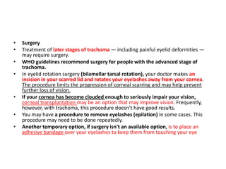 • Surgery
• Treatment of later stages of trachoma — including painful eyelid deformities —
may require surgery.
• WHO guidelines recommend surgery for people with the advanced stage of
trachoma.
• In eyelid rotation surgery (bilamellar tarsal rotation), your doctor makes an
incision in your scarred lid and rotates your eyelashes away from your cornea.
The procedure limits the progression of corneal scarring and may help prevent
further loss of vision.
• If your cornea has become clouded enough to seriously impair your vision,
corneal transplantation may be an option that may improve vision. Frequently,
however, with trachoma, this procedure doesn't have good results.
• You may have a procedure to remove eyelashes (epilation) in some cases. This
procedure may need to be done repeatedly.
• Another temporary option, if surgery isn't an available option, is to place an
adhesive bandage over your eyelashes to keep them from touching your eye
 