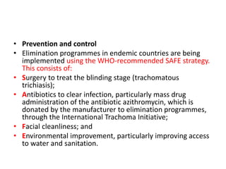 • Prevention and control
• Elimination programmes in endemic countries are being
implemented using the WHO-recommended SAFE strategy.
This consists of:
• Surgery to treat the blinding stage (trachomatous
trichiasis);
• Antibiotics to clear infection, particularly mass drug
administration of the antibiotic azithromycin, which is
donated by the manufacturer to elimination programmes,
through the International Trachoma Initiative;
• Facial cleanliness; and
• Environmental improvement, particularly improving access
to water and sanitation.
 