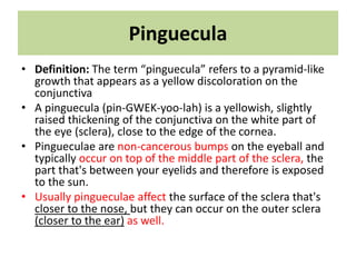 Pinguecula
• Definition: The term “pinguecula” refers to a pyramid-like
growth that appears as a yellow discoloration on the
conjunctiva
• A pinguecula (pin-GWEK-yoo-lah) is a yellowish, slightly
raised thickening of the conjunctiva on the white part of
the eye (sclera), close to the edge of the cornea.
• Pingueculae are non-cancerous bumps on the eyeball and
typically occur on top of the middle part of the sclera, the
part that's between your eyelids and therefore is exposed
to the sun.
• Usually pingueculae affect the surface of the sclera that's
closer to the nose, but they can occur on the outer sclera
(closer to the ear) as well.
 