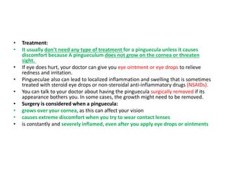 • Treatment:
• It usually don’t need any type of treatment for a pinguecula unless it causes
discomfort because A pingueculum does not grow on the cornea or threaten
sight.
• If eye does hurt, your doctor can give you eye ointment or eye drops to relieve
redness and irritation.
• Pingueculae also can lead to localized inflammation and swelling that is sometimes
treated with steroid eye drops or non-steroidal anti-inflammatory drugs (NSAIDs).
• You can talk to your doctor about having the pinguecula surgically removed if its
appearance bothers you. In some cases, the growth might need to be removed.
• Surgery is considered when a pinguecula:
• grows over your cornea, as this can affect your vision
• causes extreme discomfort when you try to wear contact lenses
• is constantly and severely inflamed, even after you apply eye drops or ointments
 